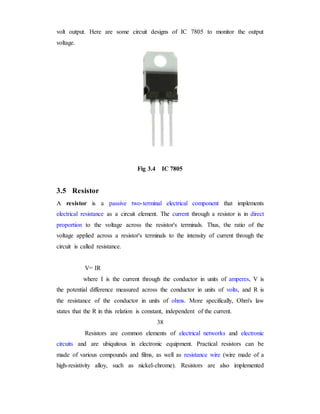 volt output. Here are some circuit designs of IC 7805 to monitor the output
voltage.
Fig 3.4 IC 7805
3.5 Resistor
A resistor is a passive two-terminal electrical component that implements
electrical resistance as a circuit element. The current through a resistor is in direct
proportion to the voltage across the resistor's terminals. Thus, the ratio of the
voltage applied across a resistor's terminals to the intensity of current through the
circuit is called resistance.
V= IR
where I is the current through the conductor in units of amperes, V is
the potential difference measured across the conductor in units of volts, and R is
the resistance of the conductor in units of ohms. More specifically, Ohm's law
states that the R in this relation is constant, independent of the current.
38
Resistors are common elements of electrical networks and electronic
circuits and are ubiquitous in electronic equipment. Practical resistors can be
made of various compounds and films, as well as resistance wire (wire made of a
high-resistivity alloy, such as nickel-chrome). Resistors are also implemented
 
