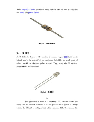 within integrated circuits, particularly analog devices, and can also be integrated
into hybrid and printed circuits.
Fig 3.5 RESISTOR
3.6 IR LED
An IR LED, also known as IR transmitter, is a special purpose LED that transmits
infrared rays in the range of 760 nm wavelength. Such LEDs are usually made of
gallium arsenide or aluminum gallium arsenide. They, along with IR receivers,
are commonly used as sensors.
Fig 3.6 IR LED
39
The appearance is same as a common LED. Since the human eye
cannot see the infrared radiations, it is not possible for a person to identify
whether the IR LED is working or not, unlike a common LED. To overcome this
 