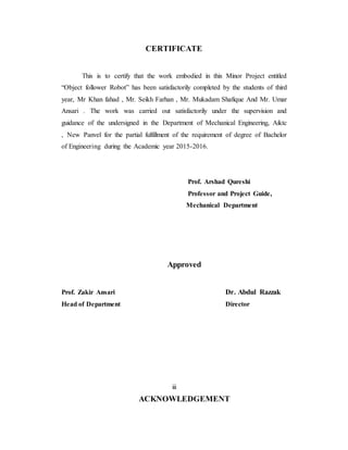 CERTIFICATE
This is to certify that the work embodied in this Minor Project entitled
“Object follower Robot” has been satisfactorily completed by the students of third
year, Mr Khan fahad , Mr. Seikh Farhan , Mr. Mukadam Shafique And Mr. Umar
Ansari . The work was carried out satisfactorily under the supervision and
guidance of the undersigned in the Department of Mechanical Engineering, Aiktc
, New Panvel for the partial fulfillment of the requirement of degree of Bachelor
of Engineering during the Academic year 2015-2016.
Prof. Arshad Qureshi
Professor and Project Guide,
Mechanical Department
Approved
Prof. Zakir Ansari Dr. Abdul Razzak
Head of Department Director
iii
ACKNOWLEDGEMENT
 