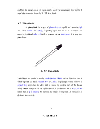 problem, the camera on a cell phone can be used. The camera can show us the IR
rays being emanated from the IR LED in a circuit.
3.7 Photodiode
A photodiode is a type of photo detector capable of converting light
into either current or voltage, depending upon the mode of operation. The
common, traditional solar cell used to generate electric solar power is a large area
photodiode.
Fig 3.7 Photodiode
Photodiodes are similar to regular semiconductor diodes except that they may be
either exposed (to detect vacuum UV or X-rays) or packaged with a window or
optical fiber connection to allow light to reach the sensitive part of the device.
Many diodes designed for use specifically as a photodiode use a PIN junction
rather than a p-n junction, to increase the speed of response. A photodiode is
designed to operate it.
40
4. RESULTS
 