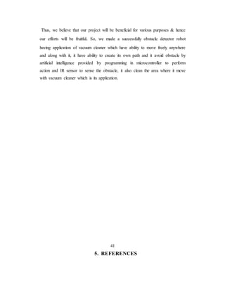 Thus, we believe that our project will be beneficial for various purposes & hence
our efforts will be fruitful. So, we made a successfully obstacle detector robot
having application of vacuum cleaner which have ability to move freely anywhere
and along with it, it have ability to create its own path and it avoid obstacle by
artificial intelligence provided by programming in microcontroller to perform
action and IR sensor to sense the obstacle, it also clean the area where it move
with vacuum cleaner which is its application.
41
5. REFERENCES
 
