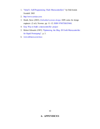 1. "Atmel’s Self-Programming Flash Microcontrollers" by Odd Jostein
Svendsli 2003
2. http://www.semico.com
3. Heath, Steve (2003). Embedded systems design. EDN series for design
engineers (2 ed.). Newnes. pp. 11–12. ISBN 9780750655460.
4. Easy Way to build a microcontroller project
5. Robert Edwards (1987). "Optimizing the Zilog Z8 Forth Microcontroller
for Rapid Prototyping". p. 3.
6. www.infineon.com/mcu
42
6. APPENDICES
 
