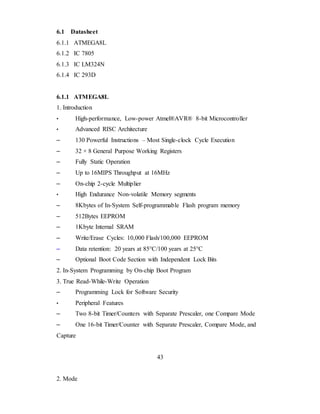 6.1 Datasheet
6.1.1 ATMEGA8L
6.1.2 IC 7805
6.1.3 IC LM324N
6.1.4 IC 293D
6.1.1 ATMEGA8L
1. Introduction
• High-performance, Low-power Atmel®AVR® 8-bit Microcontroller
• Advanced RISC Architecture
– 130 Powerful Instructions – Most Single-clock Cycle Execution
– 32 × 8 General Purpose Working Registers
– Fully Static Operation
– Up to 16MIPS Throughput at 16MHz
– On-chip 2-cycle Multiplier
• High Endurance Non-volatile Memory segments
– 8Kbytes of In-System Self-programmable Flash program memory
– 512Bytes EEPROM
– 1Kbyte Internal SRAM
– Write/Erase Cycles: 10,000 Flash/100,000 EEPROM
– Data retention: 20 years at 85°C/100 years at 25°C
– Optional Boot Code Section with Independent Lock Bits
2. In-System Programming by On-chip Boot Program
3. True Read-While-Write Operation
– Programming Lock for Software Security
• Peripheral Features
– Two 8-bit Timer/Counters with Separate Prescaler, one Compare Mode
– One 16-bit Timer/Counter with Separate Prescaler, Compare Mode, and
Capture
43
2. Mode
 