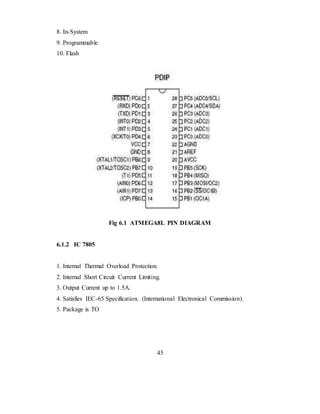 8. In-System
9. Programmable
10. Flash
Fig 6.1 ATMEGA8L PIN DIAGRAM
6.1.2 IC 7805
1. Internal Thermal Overload Protection.
2. Internal Short Circuit Current Limiting.
3. Output Current up to 1.5A.
4. Satisfies IEC-65 Specification. (International Electronical Commission).
5. Package is TO
45
 