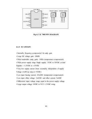 Fig 6.2 IC 7805 PIN DIAGRAM
6.1.3 IC LM324N
• Internally frequency-compensated for unity gain
• Large DC voltage gain: 100dB
• Wide bandwidth (unity gain): 1MHz (temperature-compensated)
• Wide power supply range Single supply: 3VDC to 30VDC or dual
Supplies: ±1.5VDC to ±15VDC
• Very low supply current drain: essentially independent of supply
Voltage (1mW/op amp at +5VDC)
• Low input biasing current: 45nADC (temperature-compensated)
• Low input offset voltage: 2mVDC and offset current: 5nADC
• Differential input voltage range equal to the power supply voltage
• Large output voltage: 0VDC to VCC-1.5VDC swing
46
 