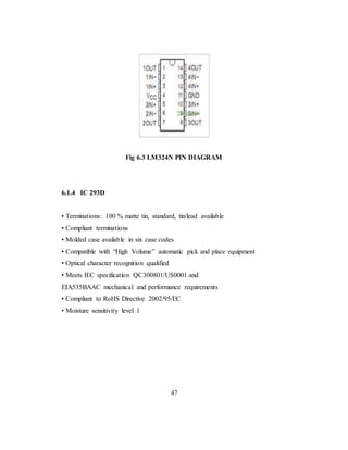 Fig 6.3 LM324N PIN DIAGRAM
6.1.4 IC 293D
• Terminations: 100 % matte tin, standard, tin/lead available
• Compliant terminations
• Molded case available in six case codes
• Compatible with “High Volume” automatic pick and place equipment
• Optical character recognition qualified
• Meets IEC specification QC300801/US0001 and
EIA535BAAC mechanical and performance requirements
• Compliant to RoHS Directive 2002/95/EC
• Moisture sensitivity level 1
47
 