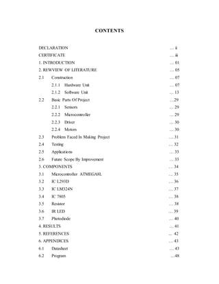 CONTENTS
DECLARATION … ii
CERTIFICATE … iii
1. INTRODUCTION … 01
2. REWVIEW OF LITERATURE … 05
2.1 Construction … 07
2.1.1 Hardware Unit … 07
2.1.2 Software Unit … 13
2.2 Basic Parts Of Project …29
2.2.1 Sensors … 29
2.2.2 Microcontroller … 29
2.2.3 Driver … 30
2.2.4 Motors … 30
2.3 Problem Faced In Making Project … 31
2.4 Testing … 32
2.5 Applications … 33
2.6 Future Scope By Improvement … 33
3. COMPONENTS … 34
3.1 Microcontroller ATMEGA8L … 35
3.2 IC L293D … 36
3.3 IC LM324N … 37
3.4 IC 7805 … 38
3.5 Resistor … 38
3.6 IR LED … 39
3.7 Photodiode … 40
4. RESULTS … 41
5. REFERENCES ... 42
6. APPENDICES … 43
6.1 Datasheet … 43
6.2 Program …48
 