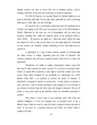 Imaging cameras are used to detect heat loss in insulated systems, observe
changing blood flow in the skin, and overheating of electrical apparatus.
IR LED IR detectors are specially filtered for Infrared lighted are not
good at detecting visible light. On the other hand, photocells are good at detecting
yellow/green visible light, not well at IR light.
IR detectors have a demodulator inside that looks for modulated IR at
38 KHz. Just shining an IR LED won’t be detected, it has to be PWM blinking at
38KHz. Photocells do not have any sort of demodulator and can detect any
frequency (including DC) within the response speed of the photocell (which is
about 1KHz). IR detectors are digital out - either they detect 38KHz IR signal
and output low (0V) or they do not detect any and output high (5V). Photocells
act like resistors, the resistance changes depending on how much light they are
exposed to.
A photodiode is a type of photo detector capable of converting light
into either current or voltage, depending upon the mode of operation. The
common, traditional solar cell used to generate electric solar power is a large area
photodiode.
Photodiodes are similar to regular semiconductor diodes except that
they may be either exposed (to detect vacuum UV or X-rays) or packaged with a
window or optical fiber connection to allow light to reach the sensitive part of the
device. Many diodes designed for use specifically as a photodiode use a PIN
junction rather than a p-n junction, to increase the speed of response. A
photodiode is designed to operate in reverse bias. In this project we develop a
robot such that it will be moving according to path assigned to it if at all there is
any obstacle in between then the robot stops and change its direction. This sort of
project is very much useful in the industries where the automated supervision is
required.
This project is basic stage of any automatic robot. This robot has
sufficient intelligence to cover the maximum area of provided space. It has a
infrared sensor which are used to sense the object coming in between the path of
robot. It will move in a particular direction and Follow the Object which is
coming in its path.
03
 