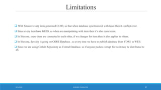Limitations
 With Sitecore every item generated GUID, so that when database synchronized with team then it conflict error.
 Since every item have GUID, so when are manipulating with item then it’s also occur error.
 In Sitecore, every item are connected to each other, if we changes for item then it also applies to others.
 In Sitecore, develop is going on CORE Database , so every time we have to publish database from CORE to WEB.
 Since we are using Github Repository as Central Database, so if anyone pushes corrupt file so it may be distributed to
all.
WORDBEE TRANSLATOR9/11/2016 27
 