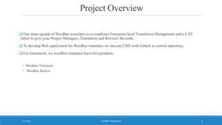 Project Overview
 Our main agenda of Wordbee translator is to combines Enterprise level Translation Management and a CAT
editor to give your Project Managers, Translators and Revisers the tools.
 To develop Web application for Wordbee translator on sitecore CMS with Github as central repository
 For translation, we wordbee translator have two products:
• Wordbee Translator
• Wordbee Beebox
WORDBEE TRANSLATOR9/11/2016 4
 