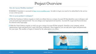 Project Overview
How do I access Wordbee translator?
WORDBEE Translator is accessed at http://www.wordbee.com/. In order to login you need to be subscribed to the service
or use a trial account.
How to access product’s workspace?
 With the Freelancer Edition (regular or trial) you obtain from us a unique Account ID that identifies your workspace and
your personal login and password. You can change your login/password anytime. Account ID, Login and Password must
be entered in the login page.
 With the Team Edition (regular or trial) you get a unique Account ID that uniquely identifies your company and an
administrator login and password. Login with these credentials. Once logged in you can add more logins and passwords
for your team. The number of logins is limited by the subscription you chose.
WORDBEE TRANSLATOR9/11/2016 5
 