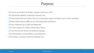 Purpose
 To create user interface for Wordbee Translator with Sitecore CMS.
 To provide the capability of authoring to Business User.
 To provide rich web user interface with a lot of customization options for business user as well as developers.
 With the help of Sitecore DMS, we also offer Analytics(Personalization).
 Every components are re-usable and independent.
 To create multisite for wordbee with the help of sitecore.
 To provide easy user interface for product pricing page.
 For Development, we used Github as central Repository.
 For testing, we used Jira (software development tool).
WORDBEE TRANSLATOR9/11/2016 6
 