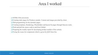Area I worked
 HTML/CSS conversion.
 Creating static pages for Products module. Content and images provided by client.
 Web programming for the dynamic pages.
 Creating templates, Renderings, Placeholders and layout for pages through Sitecore rocks.
 Push and pull the source code to and from Github.
 Preparing the weekly report for developing product module of the website.
 Fixing the issues for components which is given by QAT from Jira.
WORDBEE TRANSLATOR9/11/2016 8
 