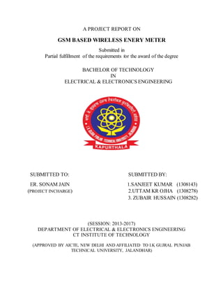 A PROJECT REPORT ON
GSM BASED WIRELESS ENERY METER
Submitted in
Partial fulfillment of the requirements for the award of the degree
BACHELOR OF TECHNOLOGY
IN
ELECTRICAL & ELECTRONICS ENGINEERING
SUBMITTED TO: SUBMITTED BY:
ER. SONAM JAIN 1.SANJEET KUMAR (1308143)
(PROJECT INCHARGE) 2.UTTAM KR OJHA (1308278)
3. ZUBAIR HUSSAIN (1308282)
(SESSION: 2013-2017)
DEPARTMENT OF ELECTRICAL & ELECTRONICS ENGINEERING
CT INSTITUTE OF TECHNOLOGY
(APPROVED BY AICTE, NEW DELHI AND AFFILIATED TO I.K GUJRAL PUNJAB
TECHNICAL UNIVERSITY, JALANDHAR)
 