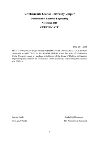 1
Vivekananda Global University, Jaipur
Department of Electrical Engineering
November 2016
CERTIFICATE
Date: 28/11/2016
This is to certify that the project entitled “WIRED REMOTE CONTROLLED CAR” has been
carried out by ARIJIT ROY & RAJ KUMAR MEENA within four walls of Vivekananda
Global University under my guidance in fulfilment of the degree of Diploma in Electrical
Engineering (5th Semester) of Vivekananda Global University, Jaipur during the academic
year 2015-16.
Internal Guide: Head of the Depatment
Prof. Amol Purohit Mr. Parameshwar Kumawat
 