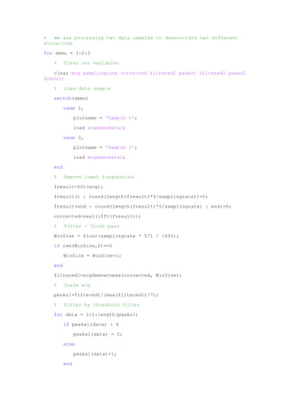 % We are processing two data samples to demonstrate two different
situations
for demo = 1:2:3
% Clear our variables
clear ecg samplingrate corrected filtered1 peaks1 filtered2 peaks2
fresult
% Load data sample
switch(demo)
case 1,
plotname = 'Sample 1';
load ecgdemodata1;
case 3,
plotname = 'Sample 2';
load ecgdemodata2;
end
% Remove lower frequencies
fresult=fft(ecg);
fresult(1 : round(length(fresult)*5/samplingrate))=0;
fresult(end - round(length(fresult)*5/samplingrate) : end)=0;
corrected=real(ifft(fresult));
% Filter - first pass
WinSize = floor(samplingrate * 571 / 1000);
if rem(WinSize,2)==0
WinSize = WinSize+1;
end
filtered1=ecgdemowinmax(corrected, WinSize);
% Scale ecg
peaks1=filtered1/(max(filtered1)/7);
% Filter by threshold filter
for data = 1:1:length(peaks1)
if peaks1(data) < 4
peaks1(data) = 0;
else
peaks1(data)=1;
end
 