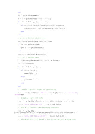 end
positions=find(peaks1);
distance=positions(2)-positions(1);
for data=1:1:length(positions)-1
if positions(data+1)-positions(data)<distance
distance=positions(data+1)-positions(data);
end
end
% Optimize filter window size
QRdistance=floor(0.04*samplingrate);
if rem(QRdistance,2)==0
QRdistance=QRdistance+1;
end
WinSize=2*distance-QRdistance;
% Filter - second pass
filtered2=ecgdemowinmax(corrected, WinSize);
peaks2=filtered2;
for data=1:1:length(peaks2)
if peaks2(data)<4
peaks2(data)=0;
else
peaks2(data)=1;
end
end
% Create figure - stages of processing
figure(demo); set(demo, 'Name', strcat(plotname, ' - Processing
Stages'));
% Original input ECG data
subplot(3, 2, 1); plot((ecg-min(ecg))/(max(ecg)-min(ecg)));
title('bf1. Original ECG'); ylim([-0.2 1.2]);
% ECG with removed low-frequency component
subplot(3, 2, 2);
plot((corrected-min(corrected))/(max(corrected)-min(corrected)));
title('bf2. FFT Filtered ECG'); ylim([-0.2 1.2]);
% Filtered ECG (1-st pass) - filter has default window size
 