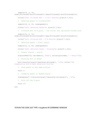 subplot(3, 2, 3);
stem((filtered1-min(filtered1))/(max(filtered1)-min(filtered1)));
title('bf3. Filtered ECG - 1^{st} Pass'); ylim([0 1.4]);
% Detected peaks in filtered ECG
subplot(3, 2, 4); stem(peaks1);
title('bf4. Detected Peaks'); ylim([0 1.4]);
% Filtered ECG (2-d pass) - now filter has optimized window size
subplot(3, 2, 5);
stem((filtered2-min(filtered2))/(max(filtered2)-min(filtered2)));
title('bf5. Filtered ECG - 2^d Pass'); ylim([0 1.4]);
% Detected peaks - final result
subplot(3, 2, 6); stem(peaks2);
title('bf6. Detected Peaks - Finally'); ylim([0 1.4]);
% Create figure - result
figure(demo+1); set(demo+1, 'Name', strcat(plotname, ' - Result'));
% Plotting ECG in green
plot((ecg-min(ecg))/(max(ecg)-min(ecg)), '-g'); title('bf
Comparative ECG R-Peak Detection Plot');
% Show peaks in the same picture
hold on
% Stemming peaks in dashed black
stem(peaks2'.*((ecg-min(ecg))/(max(ecg)-min(ecg)))', ':k');
% Hold off the figure
hold off
end
TO RUN THE CODE JUST TYPE <<ecgdemo IN COMMAND WINDOW
 
