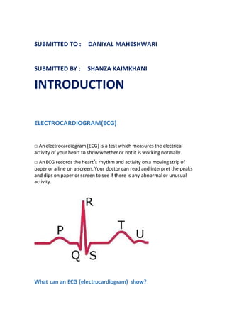 SUBMITTED TO : DANIYAL MAHESHWARI
SUBMITTED BY : SHANZA KAIMKHANI
INTRODUCTION
ELECTROCARDIOGRAM(ECG)
□ An electrocardiogram(ECG) is a test which measures the electrical
activity of your heart to show whether or not it is working normally.
□ An ECG records the heart’s rhythm and activity on a moving strip of
paper or a line on a screen. Your doctor can read and interpret the peaks
and dips on paper or screen to see if there is any abnormalor unusual
activity.
What can an ECG (electrocardiogram) show?
 