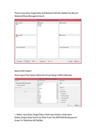 These Inputdata,Targetdata And Network Will Be Added Into Neural
Network/Data Manager(nntool)
Now CLICK Import
And ImportTheValues Which Are Provinding In MATLABCode.
□ Select InputData,TargetData,InitialInputStates,InitialLayer
States,OutputData And Error Data From The MATLAB WorkspaceIn
Order To TRAINthe NETWORK.
 
