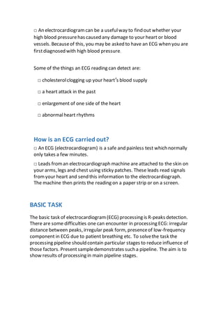 □ An electrocardiogramcan be a usefulway to find out whether your
high blood pressurehas caused any damage to your heart or blood
vessels. Becauseof this, you may be asked to have an ECG when you are
firstdiagnosed with high blood pressure.
Some of the things an ECG reading can detect are:
□ cholesterolclogging up your heart’s blood supply
□ a heart attack in the past
□ enlargement of one side of the heart
□ abnormalheart rhythms
How is an ECG carried out?
□ An ECG (electrocardiogram) is a safe and painless test which normally
only takes a few minutes.
□ Leads froman electrocardiograph machine are attached to the skin on
your arms, legs and chest using sticky patches. These leads read signals
fromyour heart and send this information to the electrocardiograph.
The machine then prints the reading on a paper strip or on a screen.
BASIC TASK
The basic task of electrocardiogram (ECG) processing is R-peaks detection.
There are some difficulties one can encounter in processing ECG: irregular
distance between peaks, irregular peak form, presenceof low-frequency
component in ECG due to patient breathing etc. To solvethe task the
processing pipeline should contain particular stages to reduce influence of
those factors. Presentsampledemonstrates such a pipeline. The aim is to
show results of processing in main pipeline stages.
 