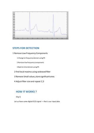 STEPS FOR DETECTION
1 Remove Low Frequency Components
1 Change to frequencydomainusingfft
2 Remove lowfrequencycomponents
3 Back to time domainusingfft
2 find local maxima using widowed filter
3 Remove Small values,storesignificantones
4 Adjustfilter sizeand repeat 2,3
HOW IT WORKS ?
(Fig 1)
Let us have some digital ECG signal — that is our input data
 