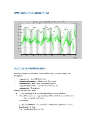 FINAL RESULT OF ALGORITHM
MATLAB DEMONSTRATION
The demo package includes 5 files — two MatLab scripts, two data samples and
description:
 ecgdemo.m — main MatLab script,
 ecgdemowinmax.m —window peak filter script,
 ecgdemodata1.mat — first sample ECG data file,
 ecgdemodata2.mat — secondsample ECG data file,
 readme.txt — description.
Some technicalnotes on demo:
 To run the sample MatLab should be installed on your computer.
 Unpack the sample and copy .m and .mat files into MatLab work directory.
 Start up MatLab and type in:
>>ecgdemo
□ After openMATLABYouHave To Go To The Directory Where YouHave
Downloaded The Code.
□ Or Paste The Code In Script File.
 
