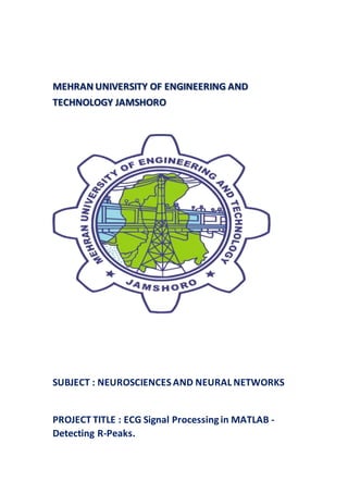 MEHRAN UNIVERSITY OF ENGINEERING AND
TECHNOLOGY JAMSHORO
SUBJECT : NEUROSCIENCES AND NEURAL NETWORKS
PROJECT TITLE : ECG Signal Processingin MATLAB -
Detecting R-Peaks.
 