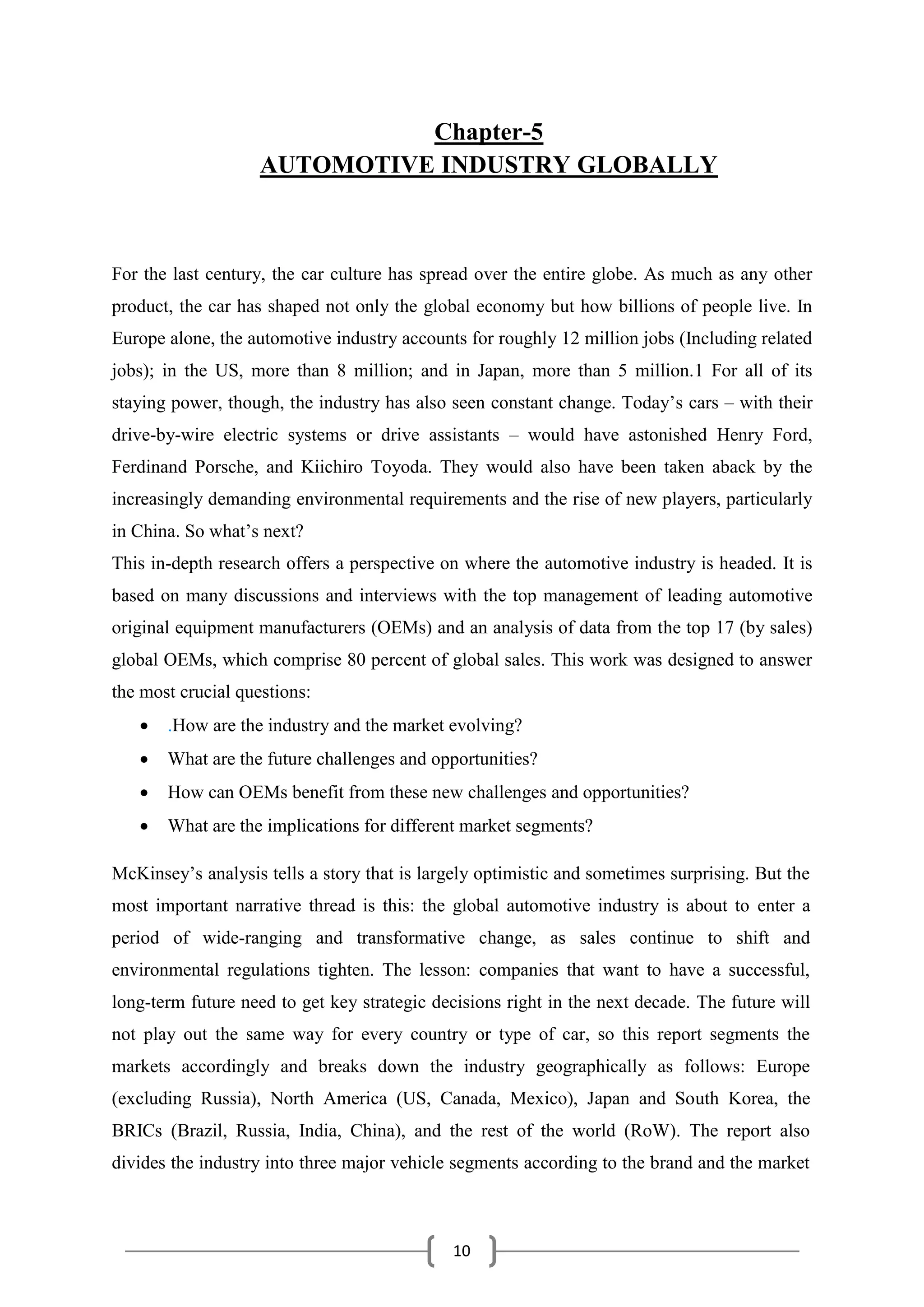 10
Chapter-5
AUTOMOTIVE INDUSTRY GLOBALLY
For the last century, the car culture has spread over the entire globe. As much as any other
product, the car has shaped not only the global economy but how billions of people live. In
Europe alone, the automotive industry accounts for roughly 12 million jobs (Including related
jobs); in the US, more than 8 million; and in Japan, more than 5 million.1 For all of its
staying power, though, the industry has also seen constant change. Today’s cars – with their
drive-by-wire electric systems or drive assistants – would have astonished Henry Ford,
Ferdinand Porsche, and Kiichiro Toyoda. They would also have been taken aback by the
increasingly demanding environmental requirements and the rise of new players, particularly
in China. So what’s next?
This in-depth research offers a perspective on where the automotive industry is headed. It is
based on many discussions and interviews with the top management of leading automotive
original equipment manufacturers (OEMs) and an analysis of data from the top 17 (by sales)
global OEMs, which comprise 80 percent of global sales. This work was designed to answer
the most crucial questions:
 .How are the industry and the market evolving?
 What are the future challenges and opportunities?
 How can OEMs benefit from these new challenges and opportunities?
 What are the implications for different market segments?
McKinsey’s analysis tells a story that is largely optimistic and sometimes surprising. But the
most important narrative thread is this: the global automotive industry is about to enter a
period of wide-ranging and transformative change, as sales continue to shift and
environmental regulations tighten. The lesson: companies that want to have a successful,
long-term future need to get key strategic decisions right in the next decade. The future will
not play out the same way for every country or type of car, so this report segments the
markets accordingly and breaks down the industry geographically as follows: Europe
(excluding Russia), North America (US, Canada, Mexico), Japan and South Korea, the
BRICs (Brazil, Russia, India, China), and the rest of the world (RoW). The report also
divides the industry into three major vehicle segments according to the brand and the market
 
