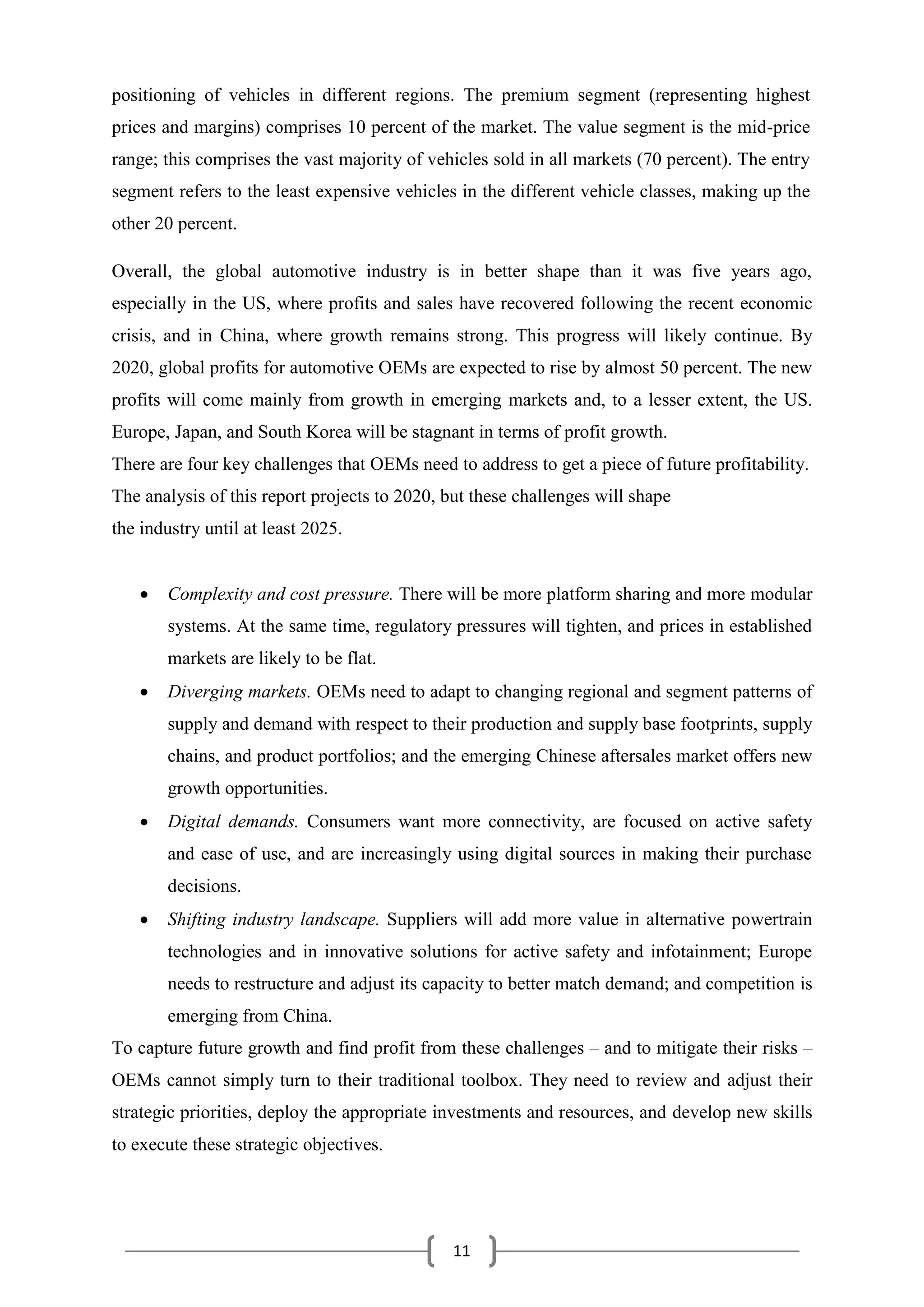11
positioning of vehicles in different regions. The premium segment (representing highest
prices and margins) comprises 10 percent of the market. The value segment is the mid-price
range; this comprises the vast majority of vehicles sold in all markets (70 percent). The entry
segment refers to the least expensive vehicles in the different vehicle classes, making up the
other 20 percent.
Overall, the global automotive industry is in better shape than it was five years ago,
especially in the US, where profits and sales have recovered following the recent economic
crisis, and in China, where growth remains strong. This progress will likely continue. By
2020, global profits for automotive OEMs are expected to rise by almost 50 percent. The new
profits will come mainly from growth in emerging markets and, to a lesser extent, the US.
Europe, Japan, and South Korea will be stagnant in terms of profit growth.
There are four key challenges that OEMs need to address to get a piece of future profitability.
The analysis of this report projects to 2020, but these challenges will shape
the industry until at least 2025.
 Complexity and cost pressure. There will be more platform sharing and more modular
systems. At the same time, regulatory pressures will tighten, and prices in established
markets are likely to be flat.
 Diverging markets. OEMs need to adapt to changing regional and segment patterns of
supply and demand with respect to their production and supply base footprints, supply
chains, and product portfolios; and the emerging Chinese aftersales market offers new
growth opportunities.
 Digital demands. Consumers want more connectivity, are focused on active safety
and ease of use, and are increasingly using digital sources in making their purchase
decisions.
 Shifting industry landscape. Suppliers will add more value in alternative powertrain
technologies and in innovative solutions for active safety and infotainment; Europe
needs to restructure and adjust its capacity to better match demand; and competition is
emerging from China.
To capture future growth and find profit from these challenges – and to mitigate their risks –
OEMs cannot simply turn to their traditional toolbox. They need to review and adjust their
strategic priorities, deploy the appropriate investments and resources, and develop new skills
to execute these strategic objectives.
 