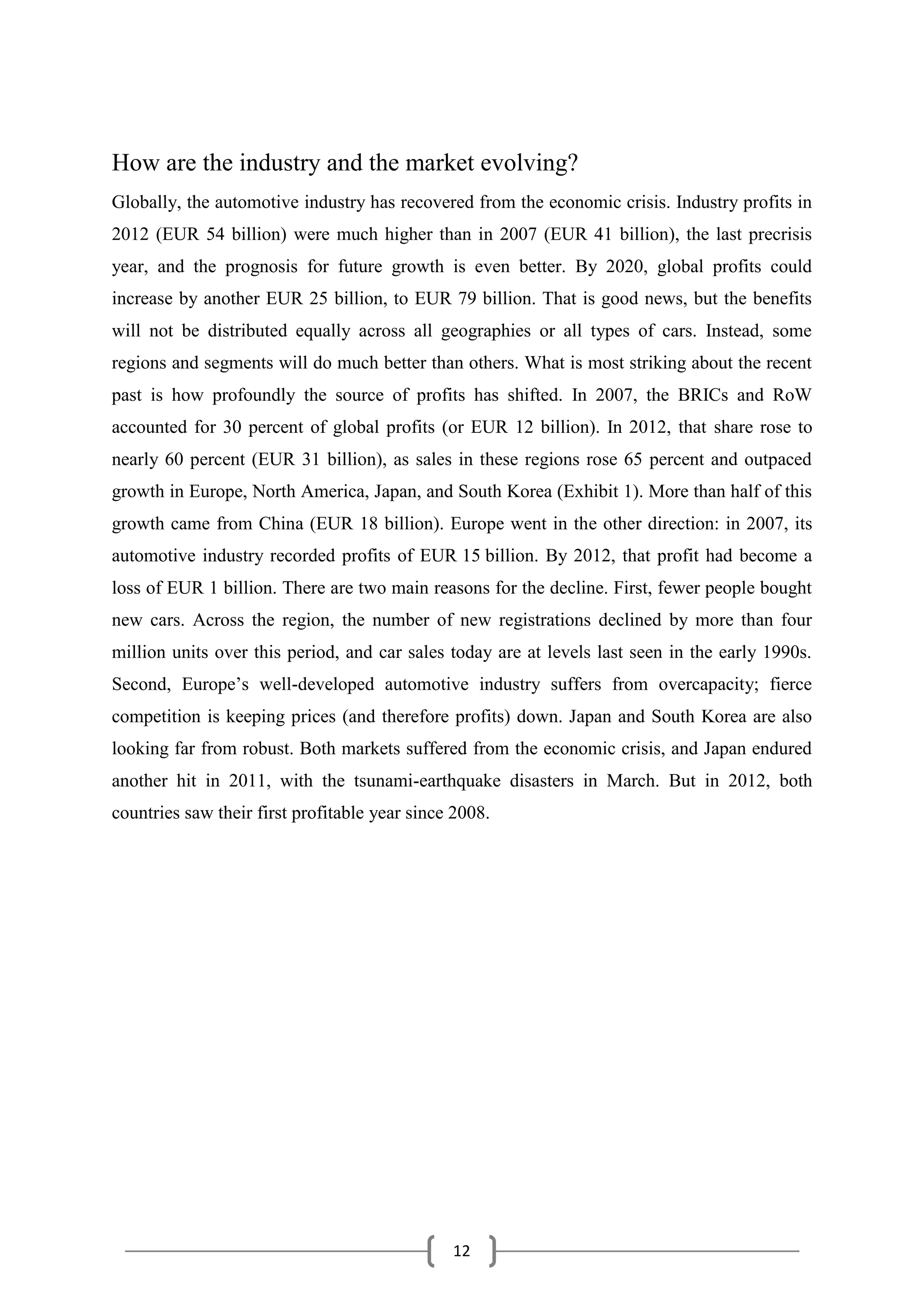12
How are the industry and the market evolving?
Globally, the automotive industry has recovered from the economic crisis. Industry profits in
2012 (EUR 54 billion) were much higher than in 2007 (EUR 41 billion), the last precrisis
year, and the prognosis for future growth is even better. By 2020, global profits could
increase by another EUR 25 billion, to EUR 79 billion. That is good news, but the benefits
will not be distributed equally across all geographies or all types of cars. Instead, some
regions and segments will do much better than others. What is most striking about the recent
past is how profoundly the source of profits has shifted. In 2007, the BRICs and RoW
accounted for 30 percent of global profits (or EUR 12 billion). In 2012, that share rose to
nearly 60 percent (EUR 31 billion), as sales in these regions rose 65 percent and outpaced
growth in Europe, North America, Japan, and South Korea (Exhibit 1). More than half of this
growth came from China (EUR 18 billion). Europe went in the other direction: in 2007, its
automotive industry recorded profits of EUR 15 billion. By 2012, that profit had become a
loss of EUR 1 billion. There are two main reasons for the decline. First, fewer people bought
new cars. Across the region, the number of new registrations declined by more than four
million units over this period, and car sales today are at levels last seen in the early 1990s.
Second, Europe’s well-developed automotive industry suffers from overcapacity; fierce
competition is keeping prices (and therefore profits) down. Japan and South Korea are also
looking far from robust. Both markets suffered from the economic crisis, and Japan endured
another hit in 2011, with the tsunami-earthquake disasters in March. But in 2012, both
countries saw their first profitable year since 2008.
 