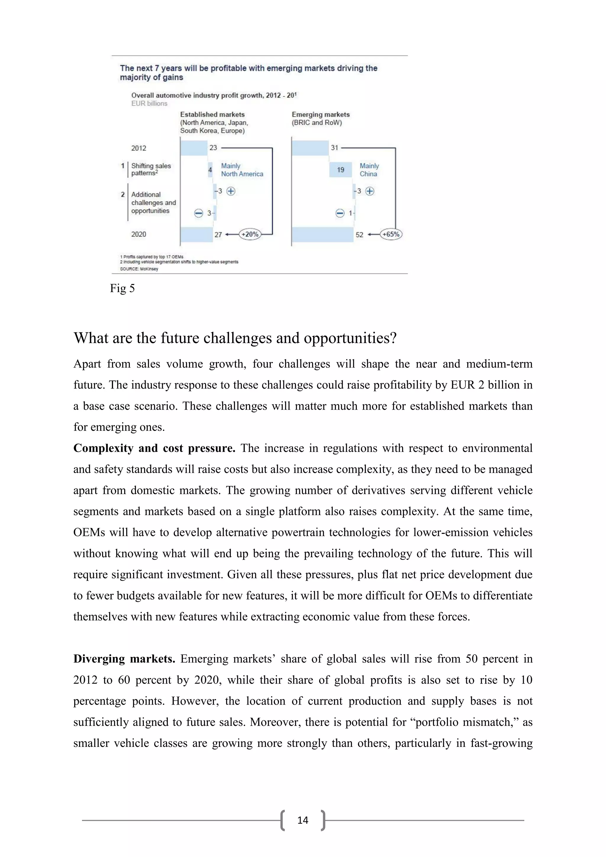 14
Fig 5
What are the future challenges and opportunities?
Apart from sales volume growth, four challenges will shape the near and medium-term
future. The industry response to these challenges could raise profitability by EUR 2 billion in
a base case scenario. These challenges will matter much more for established markets than
for emerging ones.
Complexity and cost pressure. The increase in regulations with respect to environmental
and safety standards will raise costs but also increase complexity, as they need to be managed
apart from domestic markets. The growing number of derivatives serving different vehicle
segments and markets based on a single platform also raises complexity. At the same time,
OEMs will have to develop alternative powertrain technologies for lower-emission vehicles
without knowing what will end up being the prevailing technology of the future. This will
require significant investment. Given all these pressures, plus flat net price development due
to fewer budgets available for new features, it will be more difficult for OEMs to differentiate
themselves with new features while extracting economic value from these forces.
Diverging markets. Emerging markets’ share of global sales will rise from 50 percent in
2012 to 60 percent by 2020, while their share of global profits is also set to rise by 10
percentage points. However, the location of current production and supply bases is not
sufficiently aligned to future sales. Moreover, there is potential for “portfolio mismatch,” as
smaller vehicle classes are growing more strongly than others, particularly in fast-growing
 