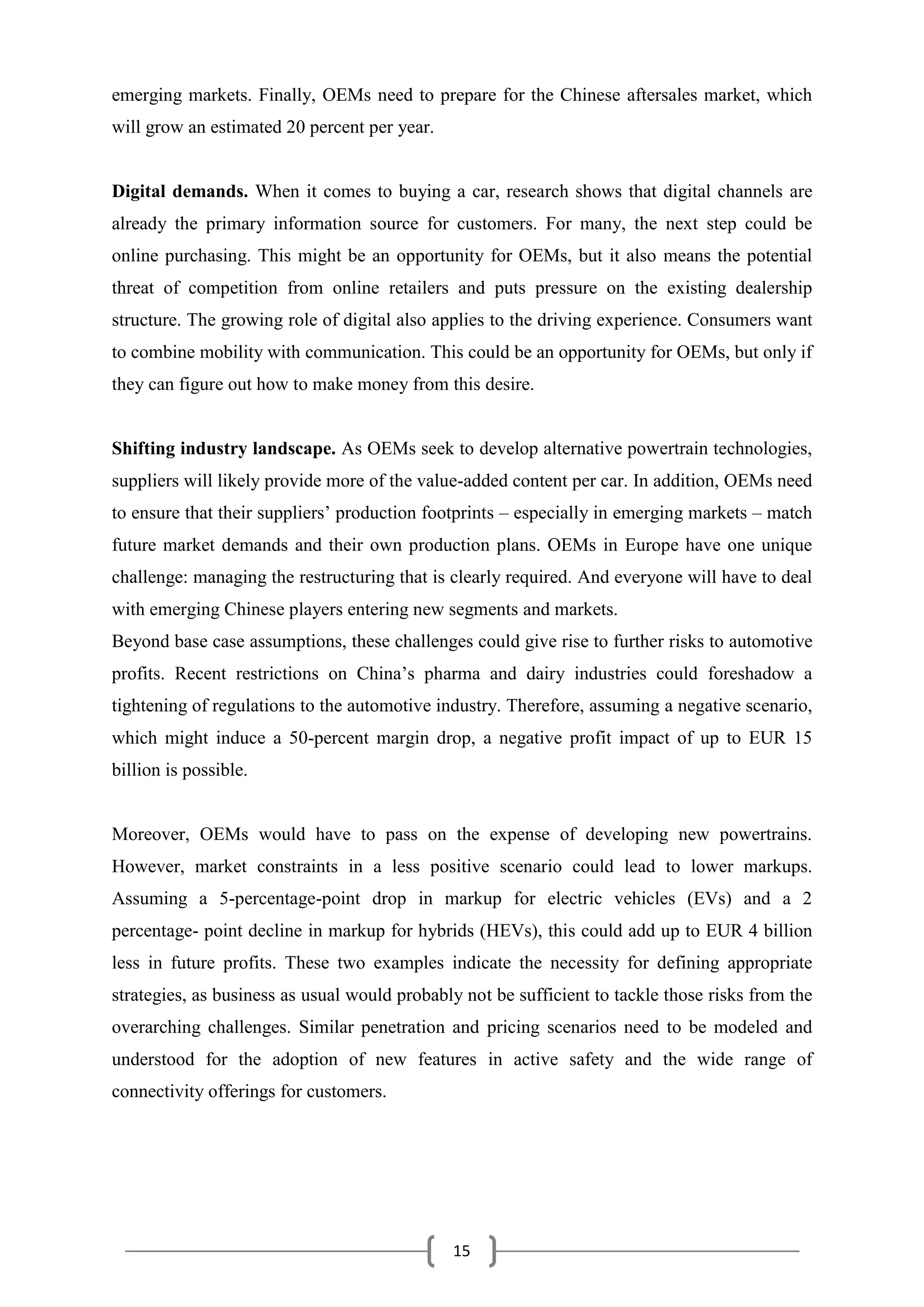 15
emerging markets. Finally, OEMs need to prepare for the Chinese aftersales market, which
will grow an estimated 20 percent per year.
Digital demands. When it comes to buying a car, research shows that digital channels are
already the primary information source for customers. For many, the next step could be
online purchasing. This might be an opportunity for OEMs, but it also means the potential
threat of competition from online retailers and puts pressure on the existing dealership
structure. The growing role of digital also applies to the driving experience. Consumers want
to combine mobility with communication. This could be an opportunity for OEMs, but only if
they can figure out how to make money from this desire.
Shifting industry landscape. As OEMs seek to develop alternative powertrain technologies,
suppliers will likely provide more of the value-added content per car. In addition, OEMs need
to ensure that their suppliers’ production footprints – especially in emerging markets – match
future market demands and their own production plans. OEMs in Europe have one unique
challenge: managing the restructuring that is clearly required. And everyone will have to deal
with emerging Chinese players entering new segments and markets.
Beyond base case assumptions, these challenges could give rise to further risks to automotive
profits. Recent restrictions on China’s pharma and dairy industries could foreshadow a
tightening of regulations to the automotive industry. Therefore, assuming a negative scenario,
which might induce a 50-percent margin drop, a negative profit impact of up to EUR 15
billion is possible.
Moreover, OEMs would have to pass on the expense of developing new powertrains.
However, market constraints in a less positive scenario could lead to lower markups.
Assuming a 5-percentage-point drop in markup for electric vehicles (EVs) and a 2
percentage- point decline in markup for hybrids (HEVs), this could add up to EUR 4 billion
less in future profits. These two examples indicate the necessity for defining appropriate
strategies, as business as usual would probably not be sufficient to tackle those risks from the
overarching challenges. Similar penetration and pricing scenarios need to be modeled and
understood for the adoption of new features in active safety and the wide range of
connectivity offerings for customers.
 