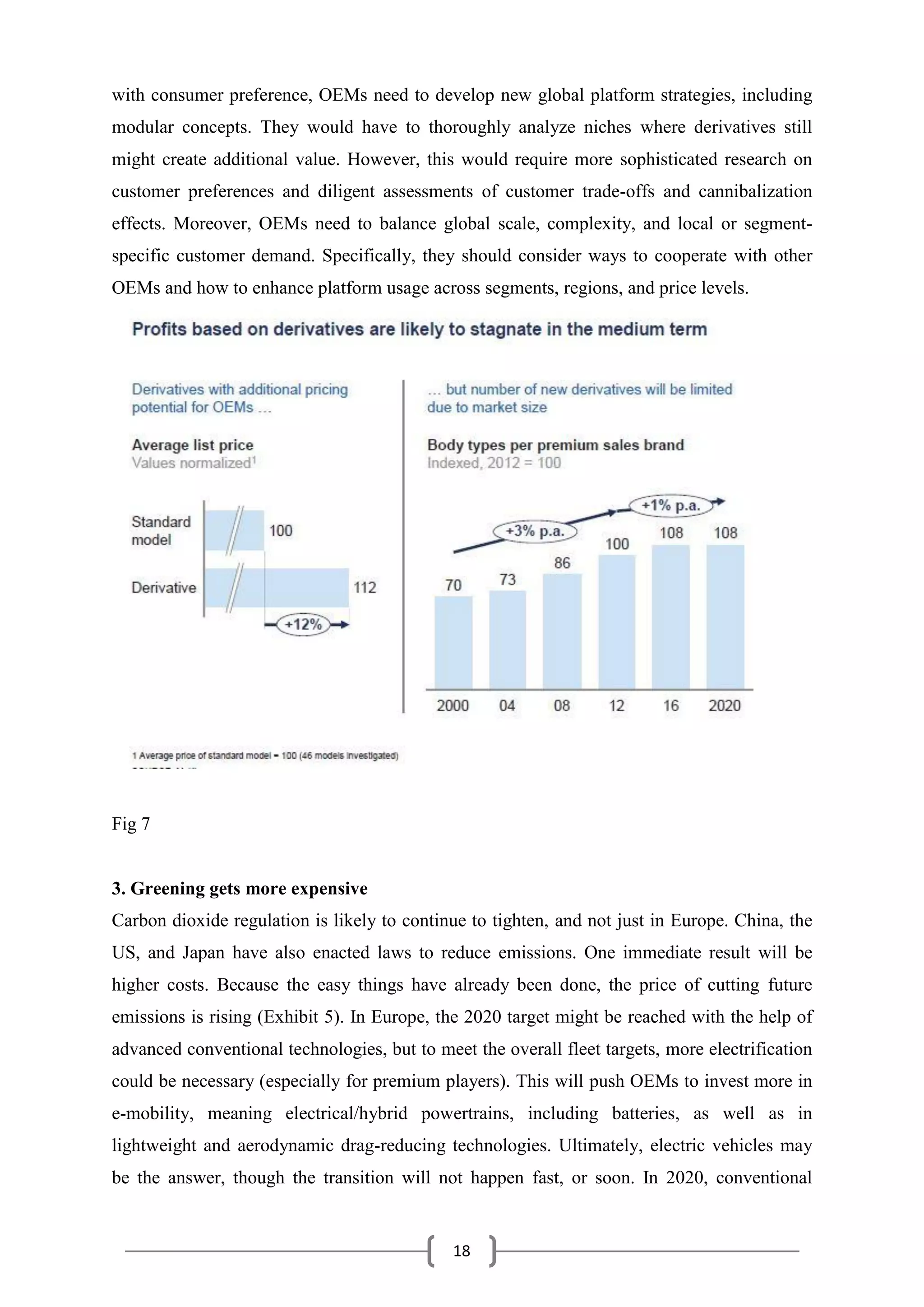 18
with consumer preference, OEMs need to develop new global platform strategies, including
modular concepts. They would have to thoroughly analyze niches where derivatives still
might create additional value. However, this would require more sophisticated research on
customer preferences and diligent assessments of customer trade-offs and cannibalization
effects. Moreover, OEMs need to balance global scale, complexity, and local or segment-
specific customer demand. Specifically, they should consider ways to cooperate with other
OEMs and how to enhance platform usage across segments, regions, and price levels.
Fig 7
3. Greening gets more expensive
Carbon dioxide regulation is likely to continue to tighten, and not just in Europe. China, the
US, and Japan have also enacted laws to reduce emissions. One immediate result will be
higher costs. Because the easy things have already been done, the price of cutting future
emissions is rising (Exhibit 5). In Europe, the 2020 target might be reached with the help of
advanced conventional technologies, but to meet the overall fleet targets, more electrification
could be necessary (especially for premium players). This will push OEMs to invest more in
e-mobility, meaning electrical/hybrid powertrains, including batteries, as well as in
lightweight and aerodynamic drag-reducing technologies. Ultimately, electric vehicles may
be the answer, though the transition will not happen fast, or soon. In 2020, conventional
 