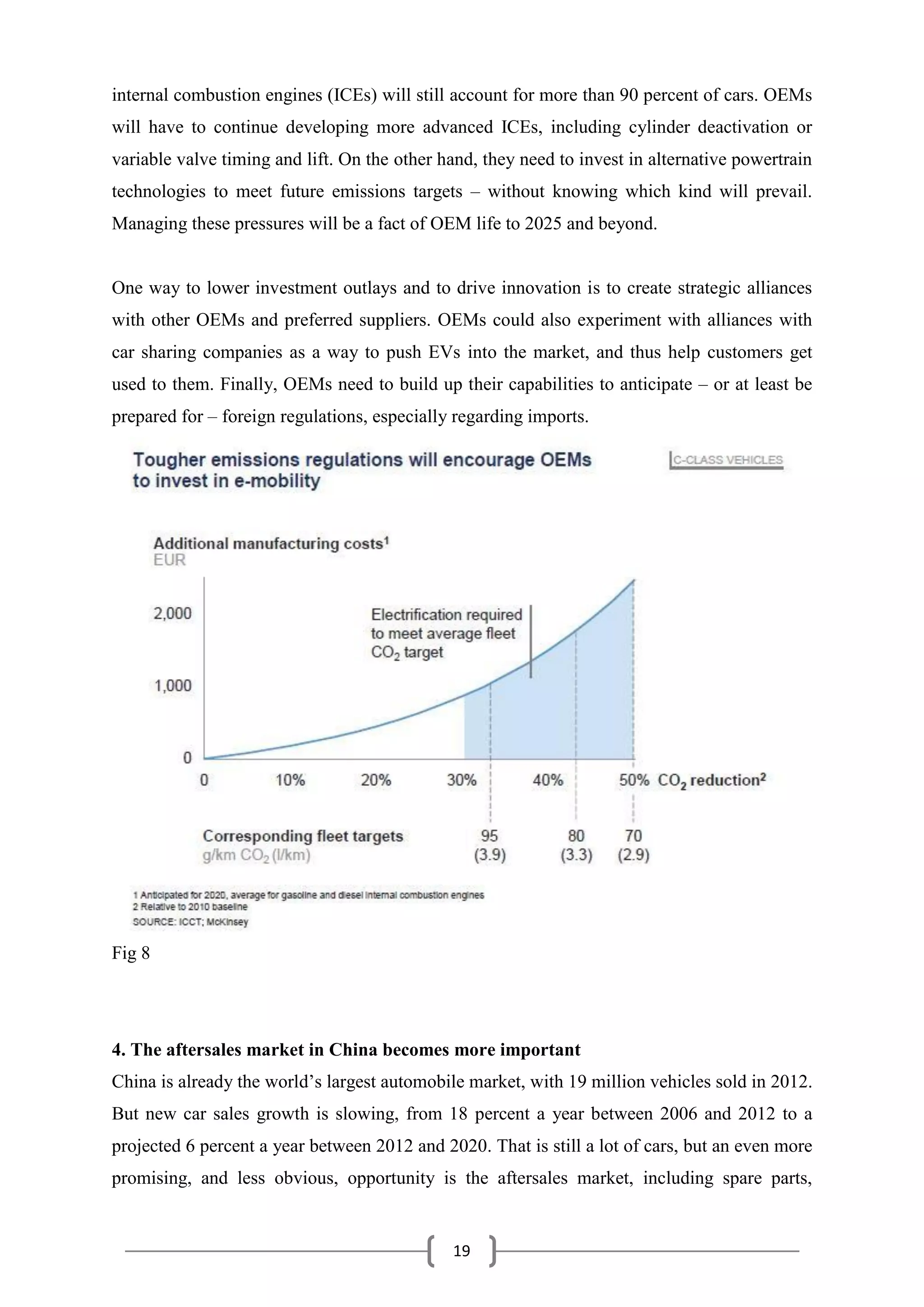 19
internal combustion engines (ICEs) will still account for more than 90 percent of cars. OEMs
will have to continue developing more advanced ICEs, including cylinder deactivation or
variable valve timing and lift. On the other hand, they need to invest in alternative powertrain
technologies to meet future emissions targets – without knowing which kind will prevail.
Managing these pressures will be a fact of OEM life to 2025 and beyond.
One way to lower investment outlays and to drive innovation is to create strategic alliances
with other OEMs and preferred suppliers. OEMs could also experiment with alliances with
car sharing companies as a way to push EVs into the market, and thus help customers get
used to them. Finally, OEMs need to build up their capabilities to anticipate – or at least be
prepared for – foreign regulations, especially regarding imports.
Fig 8
4. The aftersales market in China becomes more important
China is already the world’s largest automobile market, with 19 million vehicles sold in 2012.
But new car sales growth is slowing, from 18 percent a year between 2006 and 2012 to a
projected 6 percent a year between 2012 and 2020. That is still a lot of cars, but an even more
promising, and less obvious, opportunity is the aftersales market, including spare parts,
 