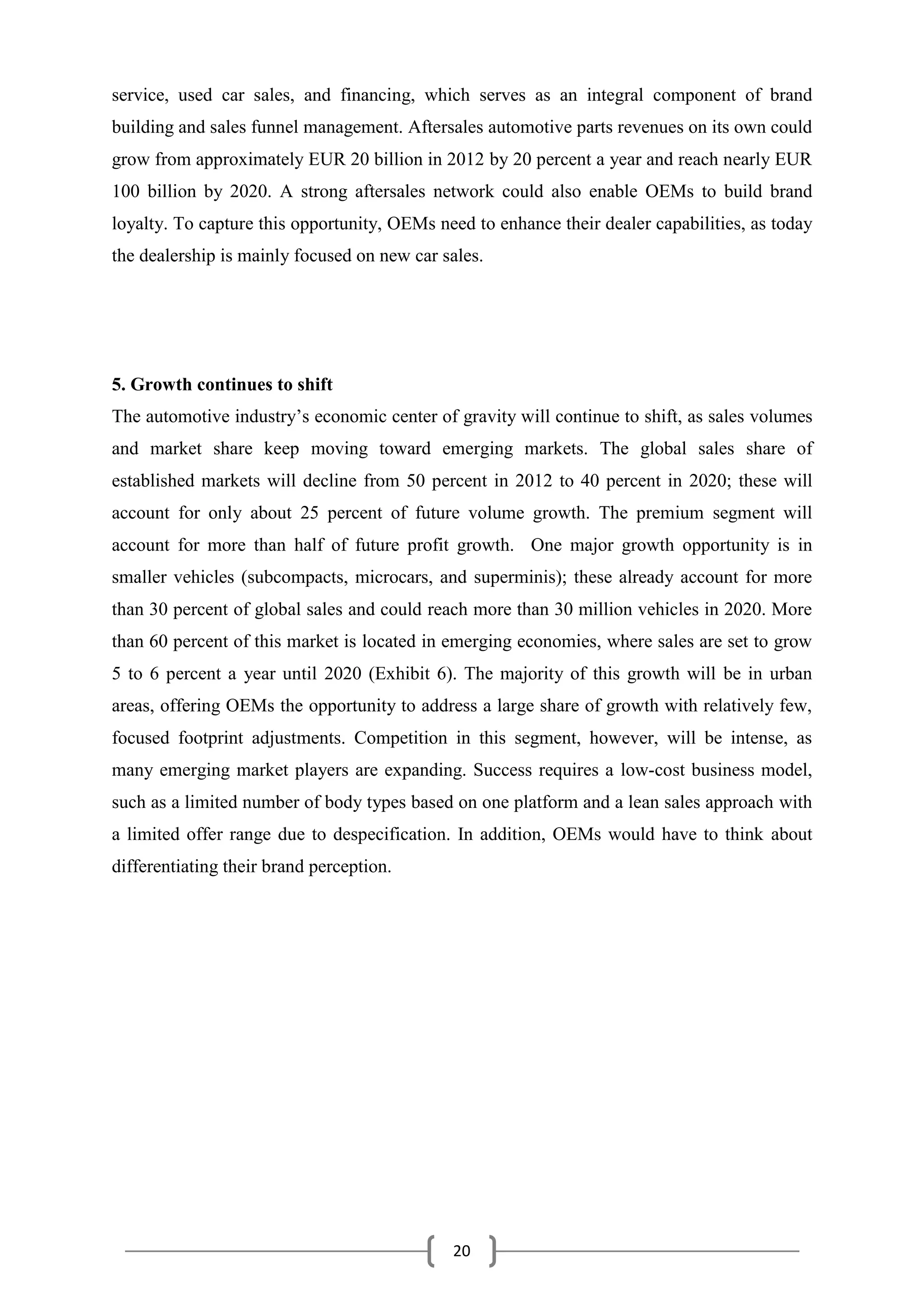 20
service, used car sales, and financing, which serves as an integral component of brand
building and sales funnel management. Aftersales automotive parts revenues on its own could
grow from approximately EUR 20 billion in 2012 by 20 percent a year and reach nearly EUR
100 billion by 2020. A strong aftersales network could also enable OEMs to build brand
loyalty. To capture this opportunity, OEMs need to enhance their dealer capabilities, as today
the dealership is mainly focused on new car sales.
5. Growth continues to shift
The automotive industry’s economic center of gravity will continue to shift, as sales volumes
and market share keep moving toward emerging markets. The global sales share of
established markets will decline from 50 percent in 2012 to 40 percent in 2020; these will
account for only about 25 percent of future volume growth. The premium segment will
account for more than half of future profit growth. One major growth opportunity is in
smaller vehicles (subcompacts, microcars, and superminis); these already account for more
than 30 percent of global sales and could reach more than 30 million vehicles in 2020. More
than 60 percent of this market is located in emerging economies, where sales are set to grow
5 to 6 percent a year until 2020 (Exhibit 6). The majority of this growth will be in urban
areas, offering OEMs the opportunity to address a large share of growth with relatively few,
focused footprint adjustments. Competition in this segment, however, will be intense, as
many emerging market players are expanding. Success requires a low-cost business model,
such as a limited number of body types based on one platform and a lean sales approach with
a limited offer range due to despecification. In addition, OEMs would have to think about
differentiating their brand perception.
 