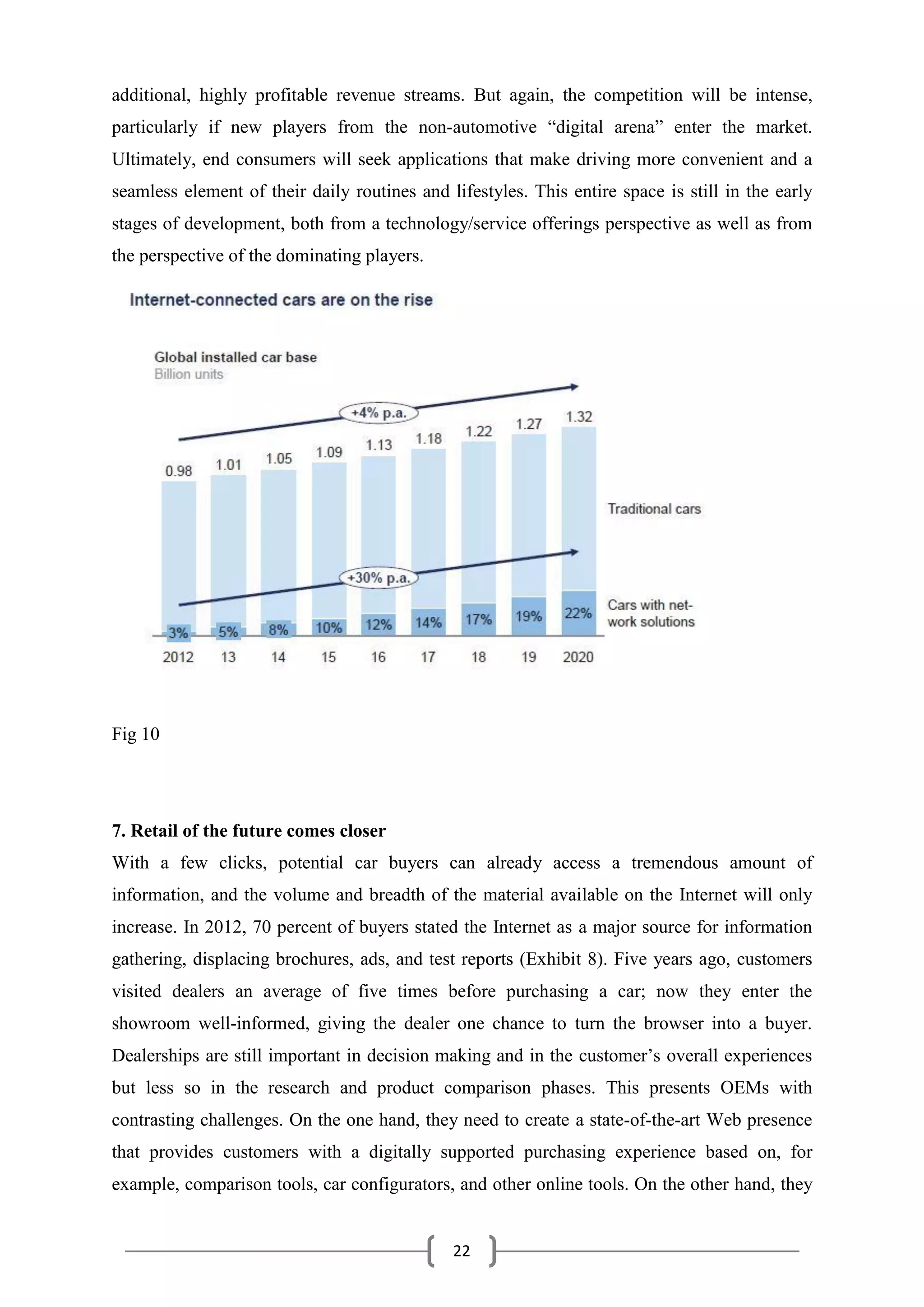 22
additional, highly profitable revenue streams. But again, the competition will be intense,
particularly if new players from the non-automotive “digital arena” enter the market.
Ultimately, end consumers will seek applications that make driving more convenient and a
seamless element of their daily routines and lifestyles. This entire space is still in the early
stages of development, both from a technology/service offerings perspective as well as from
the perspective of the dominating players.
Fig 10
7. Retail of the future comes closer
With a few clicks, potential car buyers can already access a tremendous amount of
information, and the volume and breadth of the material available on the Internet will only
increase. In 2012, 70 percent of buyers stated the Internet as a major source for information
gathering, displacing brochures, ads, and test reports (Exhibit 8). Five years ago, customers
visited dealers an average of five times before purchasing a car; now they enter the
showroom well-informed, giving the dealer one chance to turn the browser into a buyer.
Dealerships are still important in decision making and in the customer’s overall experiences
but less so in the research and product comparison phases. This presents OEMs with
contrasting challenges. On the one hand, they need to create a state-of-the-art Web presence
that provides customers with a digitally supported purchasing experience based on, for
example, comparison tools, car configurators, and other online tools. On the other hand, they
 