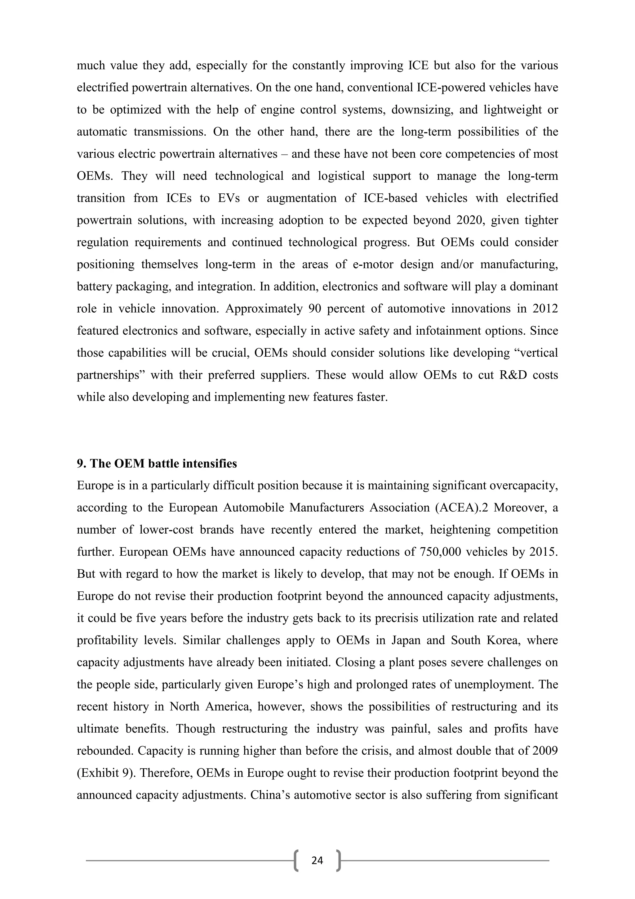 24
much value they add, especially for the constantly improving ICE but also for the various
electrified powertrain alternatives. On the one hand, conventional ICE-powered vehicles have
to be optimized with the help of engine control systems, downsizing, and lightweight or
automatic transmissions. On the other hand, there are the long-term possibilities of the
various electric powertrain alternatives – and these have not been core competencies of most
OEMs. They will need technological and logistical support to manage the long-term
transition from ICEs to EVs or augmentation of ICE-based vehicles with electrified
powertrain solutions, with increasing adoption to be expected beyond 2020, given tighter
regulation requirements and continued technological progress. But OEMs could consider
positioning themselves long-term in the areas of e-motor design and/or manufacturing,
battery packaging, and integration. In addition, electronics and software will play a dominant
role in vehicle innovation. Approximately 90 percent of automotive innovations in 2012
featured electronics and software, especially in active safety and infotainment options. Since
those capabilities will be crucial, OEMs should consider solutions like developing “vertical
partnerships” with their preferred suppliers. These would allow OEMs to cut R&D costs
while also developing and implementing new features faster.
9. The OEM battle intensifies
Europe is in a particularly difficult position because it is maintaining significant overcapacity,
according to the European Automobile Manufacturers Association (ACEA).2 Moreover, a
number of lower-cost brands have recently entered the market, heightening competition
further. European OEMs have announced capacity reductions of 750,000 vehicles by 2015.
But with regard to how the market is likely to develop, that may not be enough. If OEMs in
Europe do not revise their production footprint beyond the announced capacity adjustments,
it could be five years before the industry gets back to its precrisis utilization rate and related
profitability levels. Similar challenges apply to OEMs in Japan and South Korea, where
capacity adjustments have already been initiated. Closing a plant poses severe challenges on
the people side, particularly given Europe’s high and prolonged rates of unemployment. The
recent history in North America, however, shows the possibilities of restructuring and its
ultimate benefits. Though restructuring the industry was painful, sales and profits have
rebounded. Capacity is running higher than before the crisis, and almost double that of 2009
(Exhibit 9). Therefore, OEMs in Europe ought to revise their production footprint beyond the
announced capacity adjustments. China’s automotive sector is also suffering from significant
 
