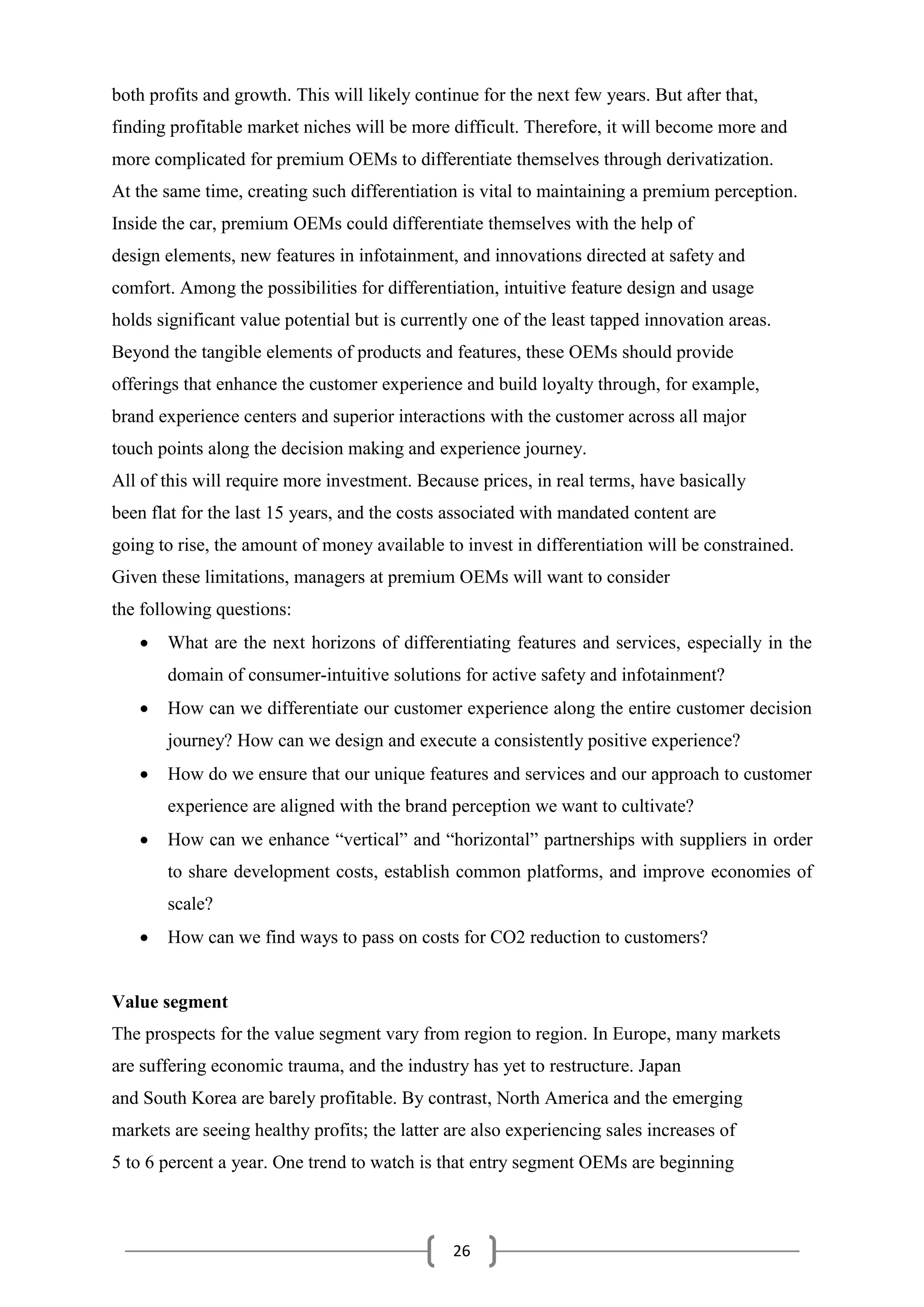 26
both profits and growth. This will likely continue for the next few years. But after that,
finding profitable market niches will be more difficult. Therefore, it will become more and
more complicated for premium OEMs to differentiate themselves through derivatization.
At the same time, creating such differentiation is vital to maintaining a premium perception.
Inside the car, premium OEMs could differentiate themselves with the help of
design elements, new features in infotainment, and innovations directed at safety and
comfort. Among the possibilities for differentiation, intuitive feature design and usage
holds significant value potential but is currently one of the least tapped innovation areas.
Beyond the tangible elements of products and features, these OEMs should provide
offerings that enhance the customer experience and build loyalty through, for example,
brand experience centers and superior interactions with the customer across all major
touch points along the decision making and experience journey.
All of this will require more investment. Because prices, in real terms, have basically
been flat for the last 15 years, and the costs associated with mandated content are
going to rise, the amount of money available to invest in differentiation will be constrained.
Given these limitations, managers at premium OEMs will want to consider
the following questions:
 What are the next horizons of differentiating features and services, especially in the
domain of consumer-intuitive solutions for active safety and infotainment?
 How can we differentiate our customer experience along the entire customer decision
journey? How can we design and execute a consistently positive experience?
 How do we ensure that our unique features and services and our approach to customer
experience are aligned with the brand perception we want to cultivate?
 How can we enhance “vertical” and “horizontal” partnerships with suppliers in order
to share development costs, establish common platforms, and improve economies of
scale?
 How can we find ways to pass on costs for CO2 reduction to customers?
Value segment
The prospects for the value segment vary from region to region. In Europe, many markets
are suffering economic trauma, and the industry has yet to restructure. Japan
and South Korea are barely profitable. By contrast, North America and the emerging
markets are seeing healthy profits; the latter are also experiencing sales increases of
5 to 6 percent a year. One trend to watch is that entry segment OEMs are beginning
 