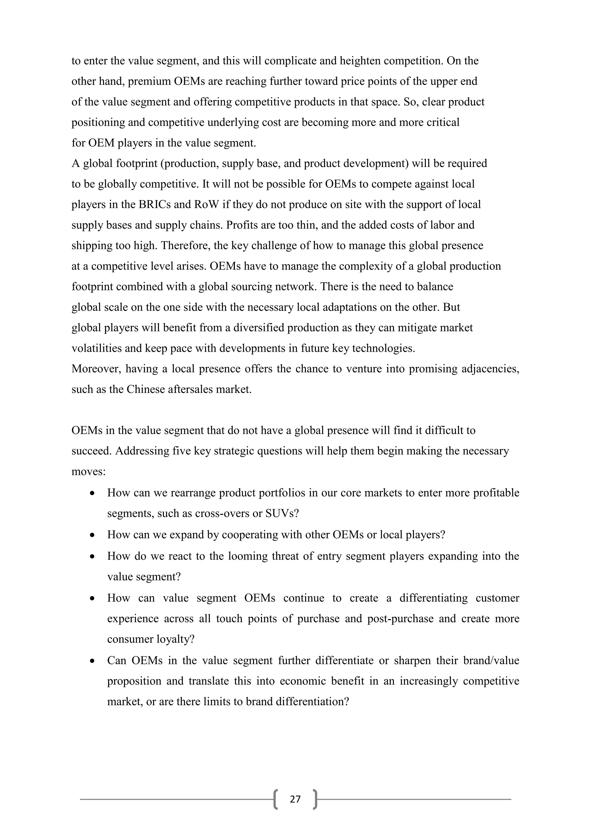 27
to enter the value segment, and this will complicate and heighten competition. On the
other hand, premium OEMs are reaching further toward price points of the upper end
of the value segment and offering competitive products in that space. So, clear product
positioning and competitive underlying cost are becoming more and more critical
for OEM players in the value segment.
A global footprint (production, supply base, and product development) will be required
to be globally competitive. It will not be possible for OEMs to compete against local
players in the BRICs and RoW if they do not produce on site with the support of local
supply bases and supply chains. Profits are too thin, and the added costs of labor and
shipping too high. Therefore, the key challenge of how to manage this global presence
at a competitive level arises. OEMs have to manage the complexity of a global production
footprint combined with a global sourcing network. There is the need to balance
global scale on the one side with the necessary local adaptations on the other. But
global players will benefit from a diversified production as they can mitigate market
volatilities and keep pace with developments in future key technologies.
Moreover, having a local presence offers the chance to venture into promising adjacencies,
such as the Chinese aftersales market.
OEMs in the value segment that do not have a global presence will find it difficult to
succeed. Addressing five key strategic questions will help them begin making the necessary
moves:
 How can we rearrange product portfolios in our core markets to enter more profitable
segments, such as cross-overs or SUVs?
 How can we expand by cooperating with other OEMs or local players?
 How do we react to the looming threat of entry segment players expanding into the
value segment?
 How can value segment OEMs continue to create a differentiating customer
experience across all touch points of purchase and post-purchase and create more
consumer loyalty?
 Can OEMs in the value segment further differentiate or sharpen their brand/value
proposition and translate this into economic benefit in an increasingly competitive
market, or are there limits to brand differentiation?
 