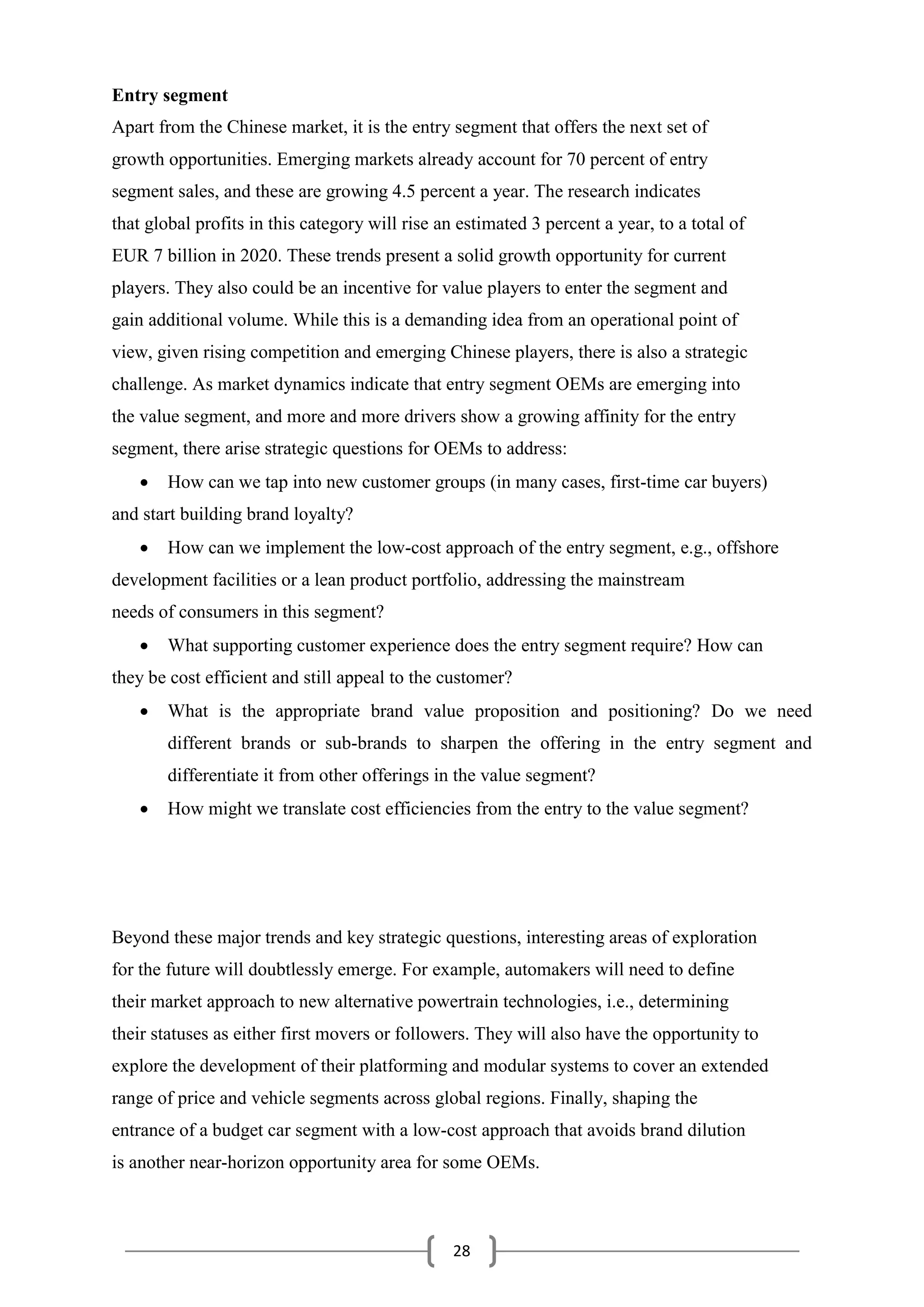 28
Entry segment
Apart from the Chinese market, it is the entry segment that offers the next set of
growth opportunities. Emerging markets already account for 70 percent of entry
segment sales, and these are growing 4.5 percent a year. The research indicates
that global profits in this category will rise an estimated 3 percent a year, to a total of
EUR 7 billion in 2020. These trends present a solid growth opportunity for current
players. They also could be an incentive for value players to enter the segment and
gain additional volume. While this is a demanding idea from an operational point of
view, given rising competition and emerging Chinese players, there is also a strategic
challenge. As market dynamics indicate that entry segment OEMs are emerging into
the value segment, and more and more drivers show a growing affinity for the entry
segment, there arise strategic questions for OEMs to address:
 How can we tap into new customer groups (in many cases, first-time car buyers)
and start building brand loyalty?
 How can we implement the low-cost approach of the entry segment, e.g., offshore
development facilities or a lean product portfolio, addressing the mainstream
needs of consumers in this segment?
 What supporting customer experience does the entry segment require? How can
they be cost efficient and still appeal to the customer?
 What is the appropriate brand value proposition and positioning? Do we need
different brands or sub-brands to sharpen the offering in the entry segment and
differentiate it from other offerings in the value segment?
 How might we translate cost efficiencies from the entry to the value segment?
Beyond these major trends and key strategic questions, interesting areas of exploration
for the future will doubtlessly emerge. For example, automakers will need to define
their market approach to new alternative powertrain technologies, i.e., determining
their statuses as either first movers or followers. They will also have the opportunity to
explore the development of their platforming and modular systems to cover an extended
range of price and vehicle segments across global regions. Finally, shaping the
entrance of a budget car segment with a low-cost approach that avoids brand dilution
is another near-horizon opportunity area for some OEMs.
 
