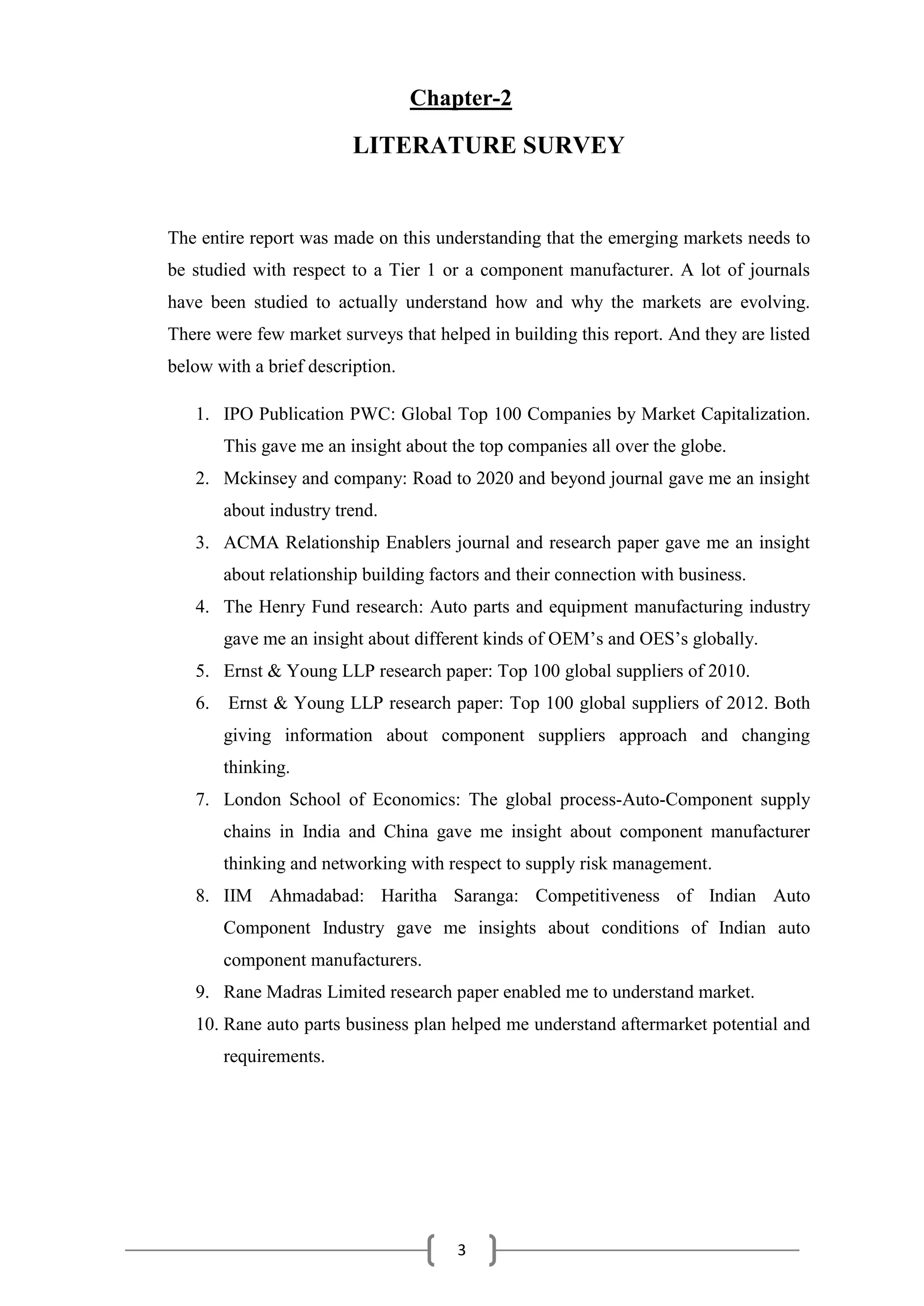 3
Chapter-2
LITERATURE SURVEY
The entire report was made on this understanding that the emerging markets needs to
be studied with respect to a Tier 1 or a component manufacturer. A lot of journals
have been studied to actually understand how and why the markets are evolving.
There were few market surveys that helped in building this report. And they are listed
below with a brief description.
1. IPO Publication PWC: Global Top 100 Companies by Market Capitalization.
This gave me an insight about the top companies all over the globe.
2. Mckinsey and company: Road to 2020 and beyond journal gave me an insight
about industry trend.
3. ACMA Relationship Enablers journal and research paper gave me an insight
about relationship building factors and their connection with business.
4. The Henry Fund research: Auto parts and equipment manufacturing industry
gave me an insight about different kinds of OEM’s and OES’s globally.
5. Ernst & Young LLP research paper: Top 100 global suppliers of 2010.
6. Ernst & Young LLP research paper: Top 100 global suppliers of 2012. Both
giving information about component suppliers approach and changing
thinking.
7. London School of Economics: The global process-Auto-Component supply
chains in India and China gave me insight about component manufacturer
thinking and networking with respect to supply risk management.
8. IIM Ahmadabad: Haritha Saranga: Competitiveness of Indian Auto
Component Industry gave me insights about conditions of Indian auto
component manufacturers.
9. Rane Madras Limited research paper enabled me to understand market.
10. Rane auto parts business plan helped me understand aftermarket potential and
requirements.
 