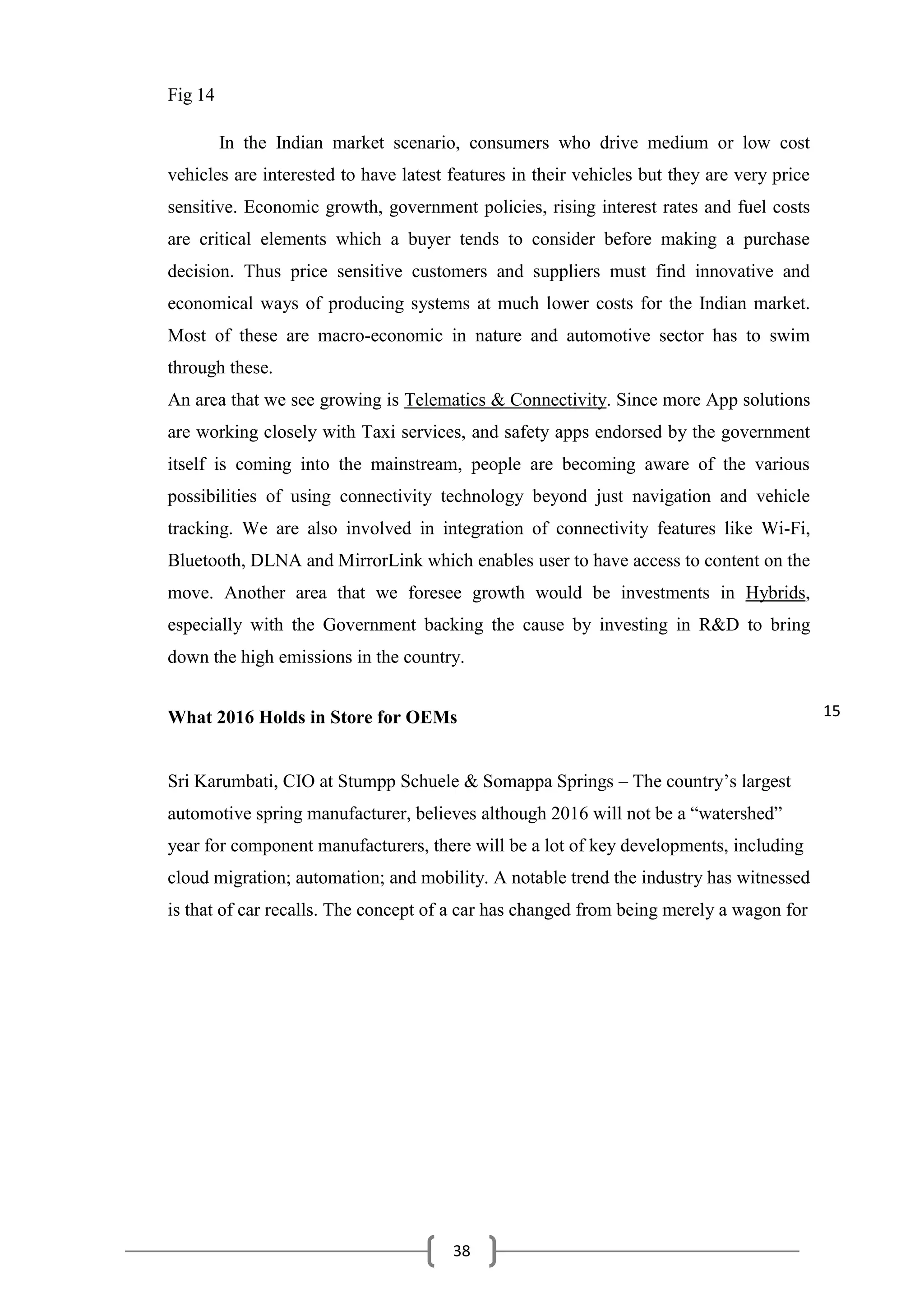 38
Fig 14
In the Indian market scenario, consumers who drive medium or low cost
vehicles are interested to have latest features in their vehicles but they are very price
sensitive. Economic growth, government policies, rising interest rates and fuel costs
are critical elements which a buyer tends to consider before making a purchase
decision. Thus price sensitive customers and suppliers must find innovative and
economical ways of producing systems at much lower costs for the Indian market.
Most of these are macro-economic in nature and automotive sector has to swim
through these.
An area that we see growing is Telematics & Connectivity. Since more App solutions
are working closely with Taxi services, and safety apps endorsed by the government
itself is coming into the mainstream, people are becoming aware of the various
possibilities of using connectivity technology beyond just navigation and vehicle
tracking. We are also involved in integration of connectivity features like Wi-Fi,
Bluetooth, DLNA and MirrorLink which enables user to have access to content on the
move. Another area that we foresee growth would be investments in Hybrids,
especially with the Government backing the cause by investing in R&D to bring
down the high emissions in the country.
What 2016 Holds in Store for OEMs
Sri Karumbati, CIO at Stumpp Schuele & Somappa Springs – The country’s largest
automotive spring manufacturer, believes although 2016 will not be a “watershed”
year for component manufacturers, there will be a lot of key developments, including
cloud migration; automation; and mobility. A notable trend the industry has witnessed
is that of car recalls. The concept of a car has changed from being merely a wagon for
15
 
