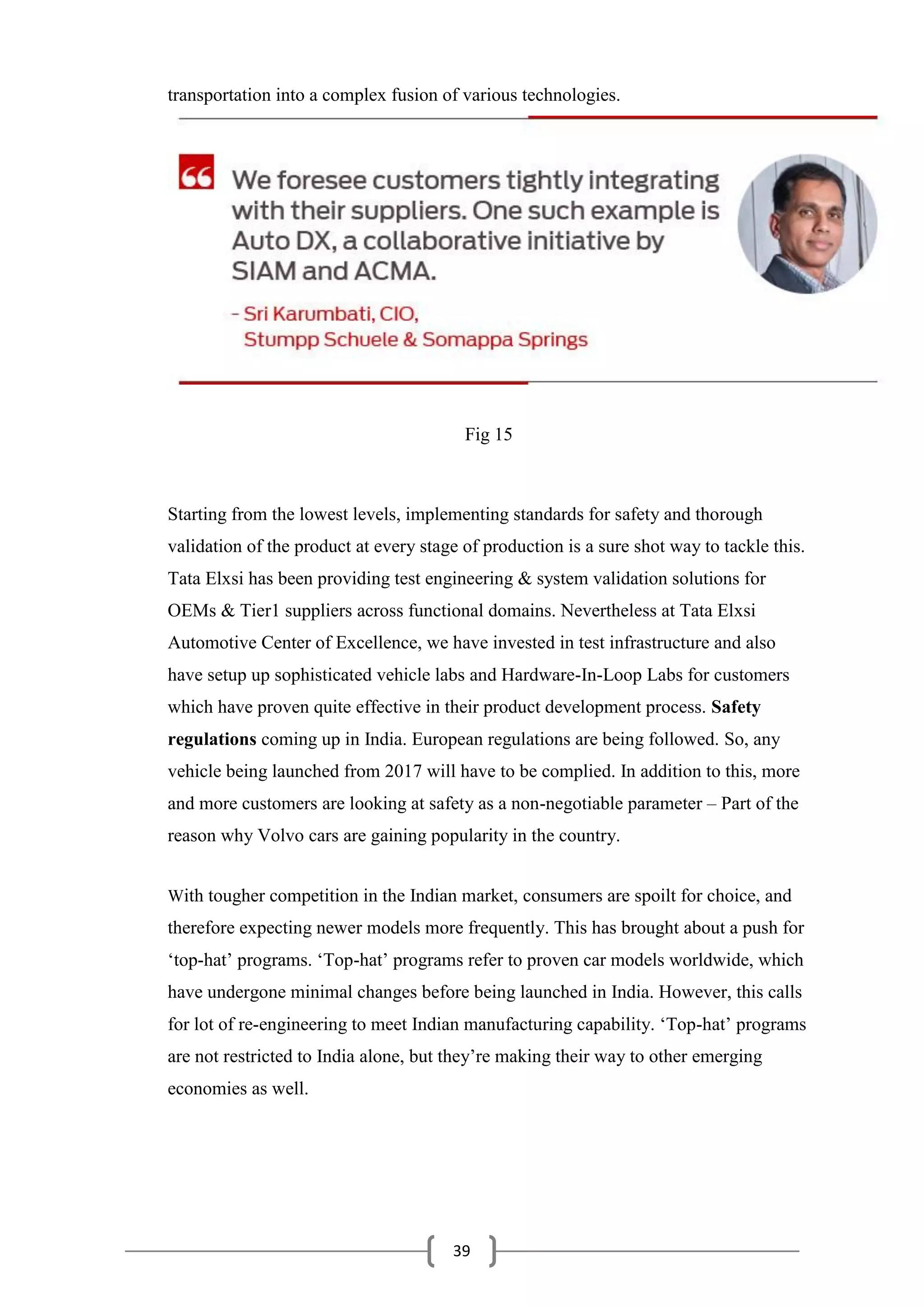 39
transportation into a complex fusion of various technologies.
Fig 15
Starting from the lowest levels, implementing standards for safety and thorough
validation of the product at every stage of production is a sure shot way to tackle this.
Tata Elxsi has been providing test engineering & system validation solutions for
OEMs & Tier1 suppliers across functional domains. Nevertheless at Tata Elxsi
Automotive Center of Excellence, we have invested in test infrastructure and also
have setup up sophisticated vehicle labs and Hardware-In-Loop Labs for customers
which have proven quite effective in their product development process. Safety
regulations coming up in India. European regulations are being followed. So, any
vehicle being launched from 2017 will have to be complied. In addition to this, more
and more customers are looking at safety as a non-negotiable parameter – Part of the
reason why Volvo cars are gaining popularity in the country.
With tougher competition in the Indian market, consumers are spoilt for choice, and
therefore expecting newer models more frequently. This has brought about a push for
‘top-hat’ programs. ‘Top-hat’ programs refer to proven car models worldwide, which
have undergone minimal changes before being launched in India. However, this calls
for lot of re-engineering to meet Indian manufacturing capability. ‘Top-hat’ programs
are not restricted to India alone, but they’re making their way to other emerging
economies as well.
 