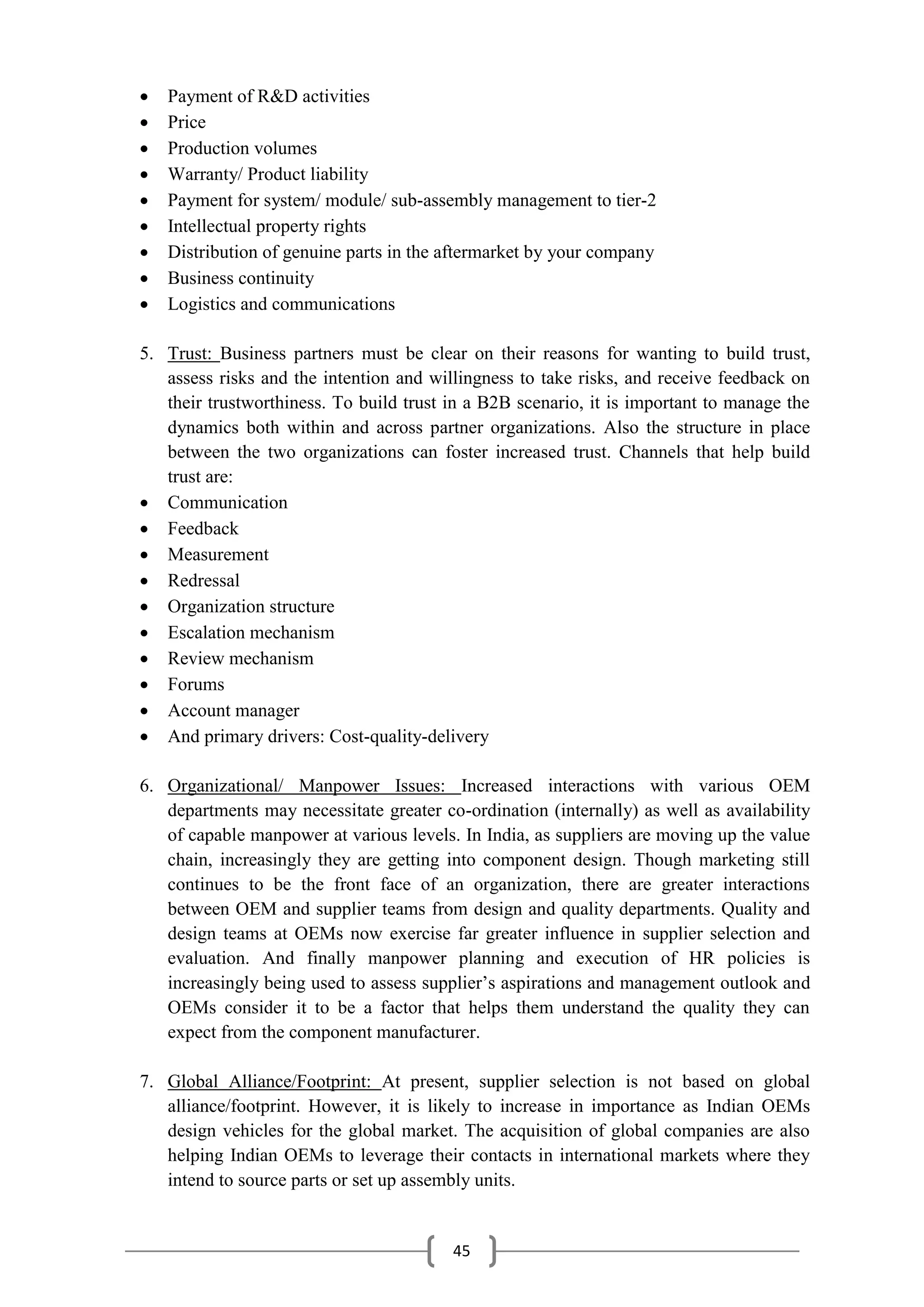 45
 Payment of R&D activities
 Price
 Production volumes
 Warranty/ Product liability
 Payment for system/ module/ sub-assembly management to tier-2
 Intellectual property rights
 Distribution of genuine parts in the aftermarket by your company
 Business continuity
 Logistics and communications
5. Trust: Business partners must be clear on their reasons for wanting to build trust,
assess risks and the intention and willingness to take risks, and receive feedback on
their trustworthiness. To build trust in a B2B scenario, it is important to manage the
dynamics both within and across partner organizations. Also the structure in place
between the two organizations can foster increased trust. Channels that help build
trust are:
 Communication
 Feedback
 Measurement
 Redressal
 Organization structure
 Escalation mechanism
 Review mechanism
 Forums
 Account manager
 And primary drivers: Cost-quality-delivery
6. Organizational/ Manpower Issues: Increased interactions with various OEM
departments may necessitate greater co-ordination (internally) as well as availability
of capable manpower at various levels. In India, as suppliers are moving up the value
chain, increasingly they are getting into component design. Though marketing still
continues to be the front face of an organization, there are greater interactions
between OEM and supplier teams from design and quality departments. Quality and
design teams at OEMs now exercise far greater influence in supplier selection and
evaluation. And finally manpower planning and execution of HR policies is
increasingly being used to assess supplier’s aspirations and management outlook and
OEMs consider it to be a factor that helps them understand the quality they can
expect from the component manufacturer.
7. Global Alliance/Footprint: At present, supplier selection is not based on global
alliance/footprint. However, it is likely to increase in importance as Indian OEMs
design vehicles for the global market. The acquisition of global companies are also
helping Indian OEMs to leverage their contacts in international markets where they
intend to source parts or set up assembly units.
 