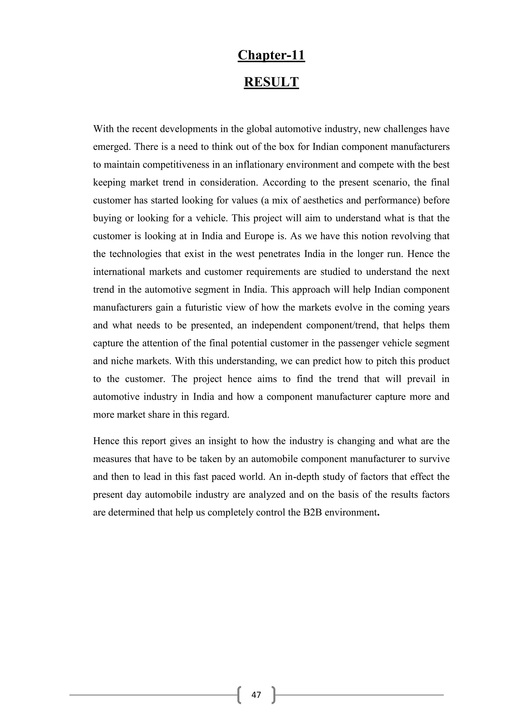47
Chapter-11
RESULT
With the recent developments in the global automotive industry, new challenges have
emerged. There is a need to think out of the box for Indian component manufacturers
to maintain competitiveness in an inflationary environment and compete with the best
keeping market trend in consideration. According to the present scenario, the final
customer has started looking for values (a mix of aesthetics and performance) before
buying or looking for a vehicle. This project will aim to understand what is that the
customer is looking at in India and Europe is. As we have this notion revolving that
the technologies that exist in the west penetrates India in the longer run. Hence the
international markets and customer requirements are studied to understand the next
trend in the automotive segment in India. This approach will help Indian component
manufacturers gain a futuristic view of how the markets evolve in the coming years
and what needs to be presented, an independent component/trend, that helps them
capture the attention of the final potential customer in the passenger vehicle segment
and niche markets. With this understanding, we can predict how to pitch this product
to the customer. The project hence aims to find the trend that will prevail in
automotive industry in India and how a component manufacturer capture more and
more market share in this regard.
Hence this report gives an insight to how the industry is changing and what are the
measures that have to be taken by an automobile component manufacturer to survive
and then to lead in this fast paced world. An in-depth study of factors that effect the
present day automobile industry are analyzed and on the basis of the results factors
are determined that help us completely control the B2B environment.
 