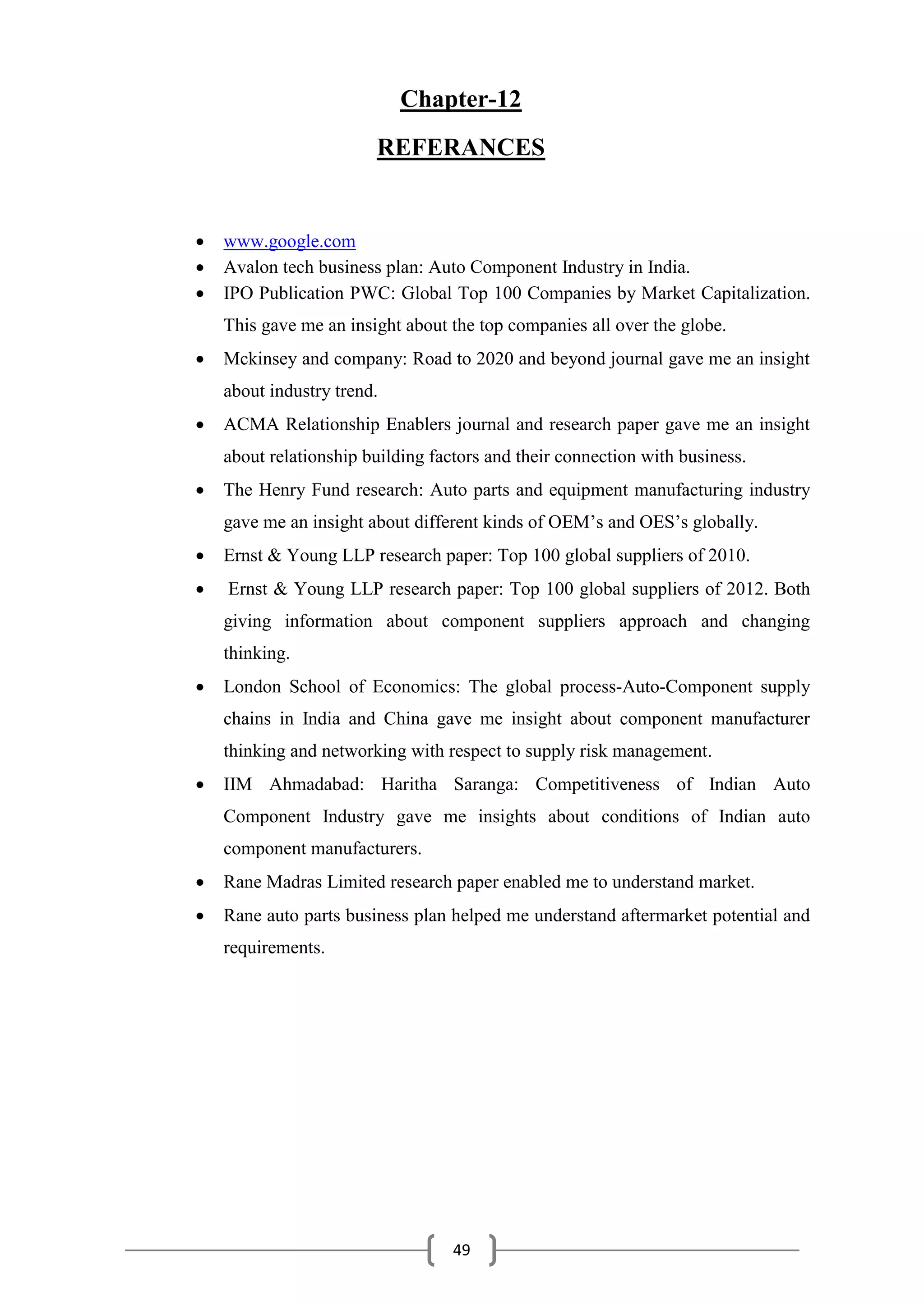 49
Chapter-12
REFERANCES
 www.google.com
 Avalon tech business plan: Auto Component Industry in India.
 IPO Publication PWC: Global Top 100 Companies by Market Capitalization.
This gave me an insight about the top companies all over the globe.
 Mckinsey and company: Road to 2020 and beyond journal gave me an insight
about industry trend.
 ACMA Relationship Enablers journal and research paper gave me an insight
about relationship building factors and their connection with business.
 The Henry Fund research: Auto parts and equipment manufacturing industry
gave me an insight about different kinds of OEM’s and OES’s globally.
 Ernst & Young LLP research paper: Top 100 global suppliers of 2010.
 Ernst & Young LLP research paper: Top 100 global suppliers of 2012. Both
giving information about component suppliers approach and changing
thinking.
 London School of Economics: The global process-Auto-Component supply
chains in India and China gave me insight about component manufacturer
thinking and networking with respect to supply risk management.
 IIM Ahmadabad: Haritha Saranga: Competitiveness of Indian Auto
Component Industry gave me insights about conditions of Indian auto
component manufacturers.
 Rane Madras Limited research paper enabled me to understand market.
 Rane auto parts business plan helped me understand aftermarket potential and
requirements.
 