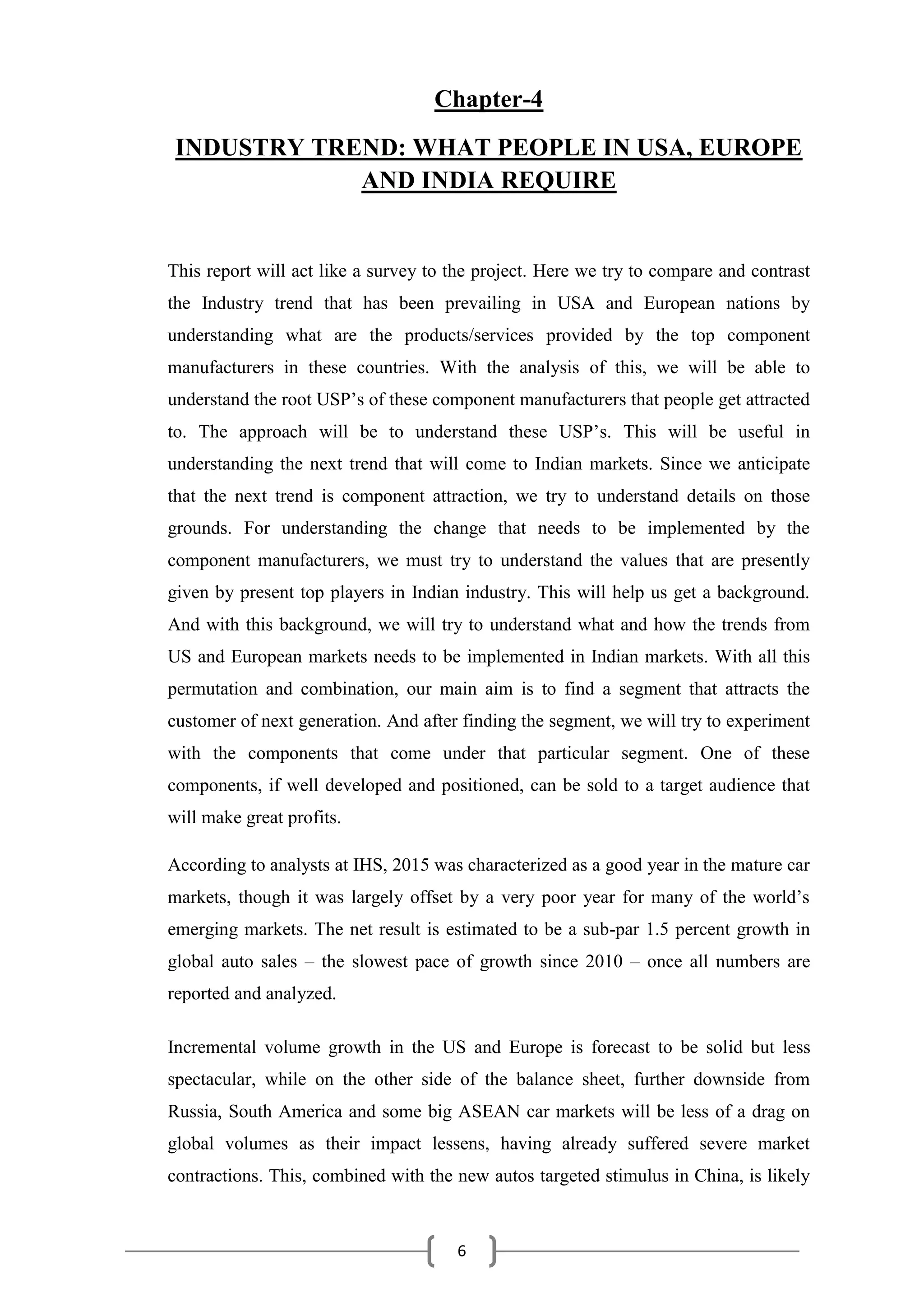6
Chapter-4
INDUSTRY TREND: WHAT PEOPLE IN USA, EUROPE
AND INDIA REQUIRE
This report will act like a survey to the project. Here we try to compare and contrast
the Industry trend that has been prevailing in USA and European nations by
understanding what are the products/services provided by the top component
manufacturers in these countries. With the analysis of this, we will be able to
understand the root USP’s of these component manufacturers that people get attracted
to. The approach will be to understand these USP’s. This will be useful in
understanding the next trend that will come to Indian markets. Since we anticipate
that the next trend is component attraction, we try to understand details on those
grounds. For understanding the change that needs to be implemented by the
component manufacturers, we must try to understand the values that are presently
given by present top players in Indian industry. This will help us get a background.
And with this background, we will try to understand what and how the trends from
US and European markets needs to be implemented in Indian markets. With all this
permutation and combination, our main aim is to find a segment that attracts the
customer of next generation. And after finding the segment, we will try to experiment
with the components that come under that particular segment. One of these
components, if well developed and positioned, can be sold to a target audience that
will make great profits.
According to analysts at IHS, 2015 was characterized as a good year in the mature car
markets, though it was largely offset by a very poor year for many of the world’s
emerging markets. The net result is estimated to be a sub-par 1.5 percent growth in
global auto sales – the slowest pace of growth since 2010 – once all numbers are
reported and analyzed.
Incremental volume growth in the US and Europe is forecast to be solid but less
spectacular, while on the other side of the balance sheet, further downside from
Russia, South America and some big ASEAN car markets will be less of a drag on
global volumes as their impact lessens, having already suffered severe market
contractions. This, combined with the new autos targeted stimulus in China, is likely
 