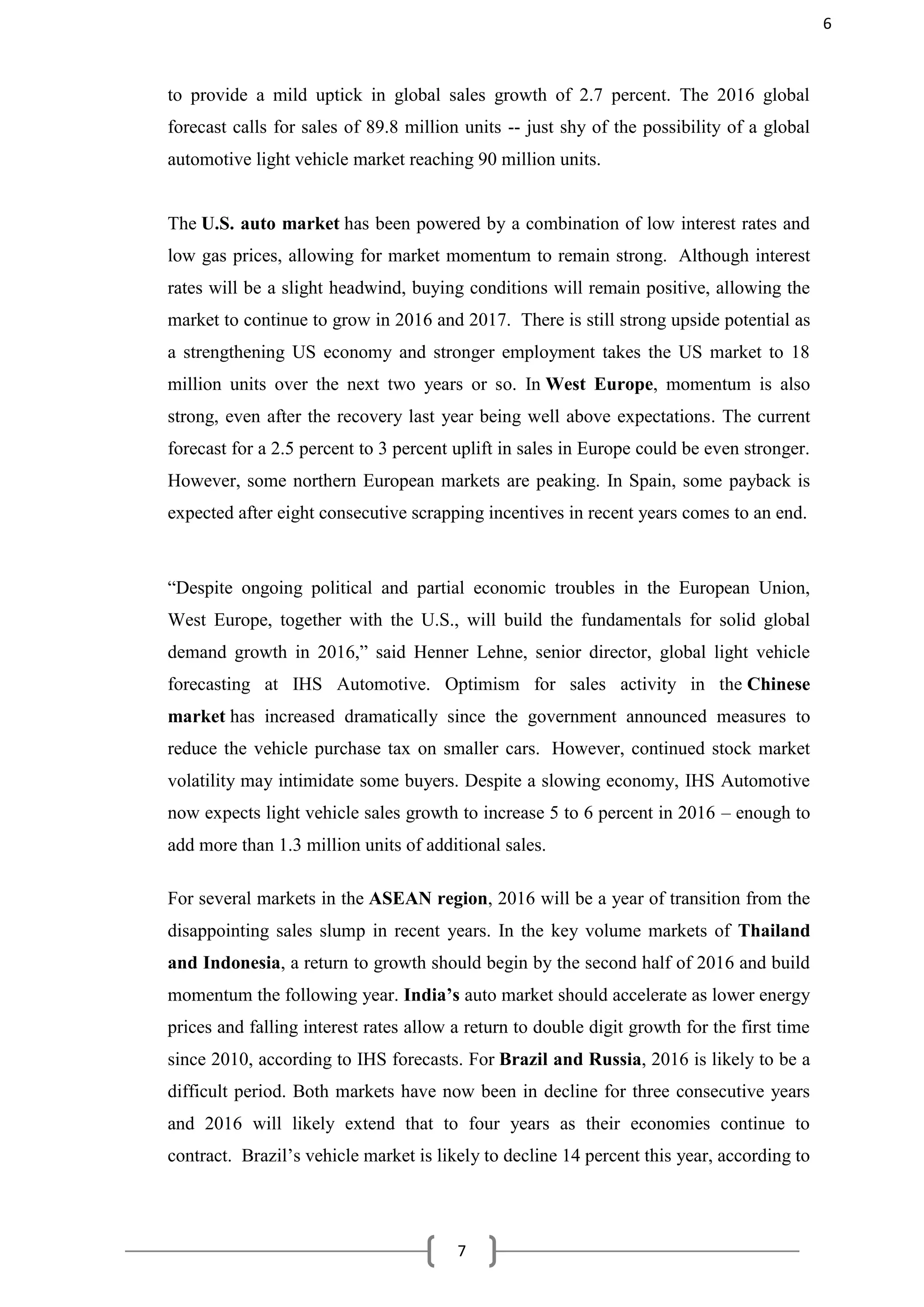 7
to provide a mild uptick in global sales growth of 2.7 percent. The 2016 global
forecast calls for sales of 89.8 million units -- just shy of the possibility of a global
automotive light vehicle market reaching 90 million units.
The U.S. auto market has been powered by a combination of low interest rates and
low gas prices, allowing for market momentum to remain strong. Although interest
rates will be a slight headwind, buying conditions will remain positive, allowing the
market to continue to grow in 2016 and 2017. There is still strong upside potential as
a strengthening US economy and stronger employment takes the US market to 18
million units over the next two years or so. In West Europe, momentum is also
strong, even after the recovery last year being well above expectations. The current
forecast for a 2.5 percent to 3 percent uplift in sales in Europe could be even stronger.
However, some northern European markets are peaking. In Spain, some payback is
expected after eight consecutive scrapping incentives in recent years comes to an end.
“Despite ongoing political and partial economic troubles in the European Union,
West Europe, together with the U.S., will build the fundamentals for solid global
demand growth in 2016,” said Henner Lehne, senior director, global light vehicle
forecasting at IHS Automotive. Optimism for sales activity in the Chinese
market has increased dramatically since the government announced measures to
reduce the vehicle purchase tax on smaller cars. However, continued stock market
volatility may intimidate some buyers. Despite a slowing economy, IHS Automotive
now expects light vehicle sales growth to increase 5 to 6 percent in 2016 – enough to
add more than 1.3 million units of additional sales.
For several markets in the ASEAN region, 2016 will be a year of transition from the
disappointing sales slump in recent years. In the key volume markets of Thailand
and Indonesia, a return to growth should begin by the second half of 2016 and build
momentum the following year. India’s auto market should accelerate as lower energy
prices and falling interest rates allow a return to double digit growth for the first time
since 2010, according to IHS forecasts. For Brazil and Russia, 2016 is likely to be a
difficult period. Both markets have now been in decline for three consecutive years
and 2016 will likely extend that to four years as their economies continue to
contract. Brazil’s vehicle market is likely to decline 14 percent this year, according to
6
 