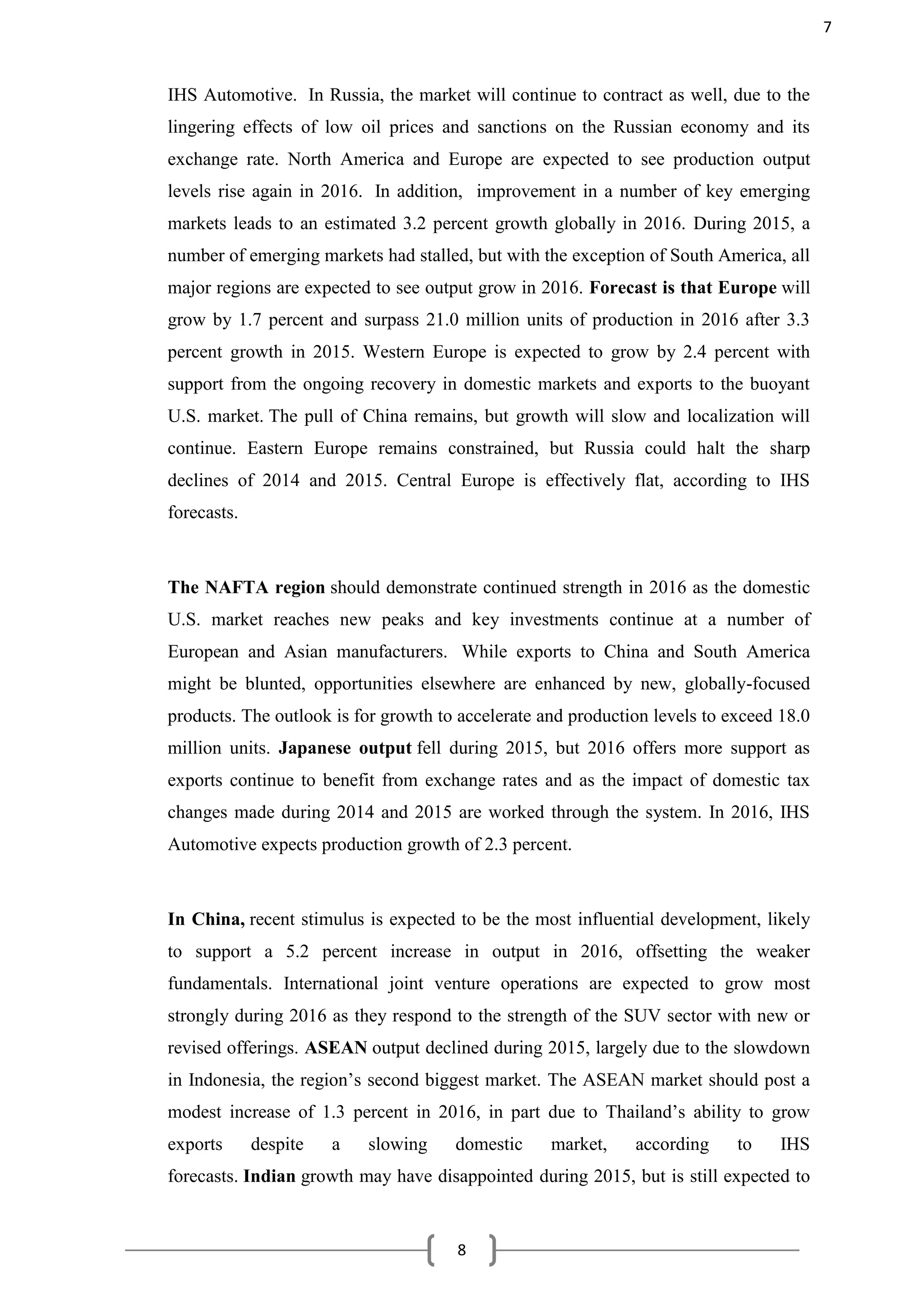 8
IHS Automotive. In Russia, the market will continue to contract as well, due to the
lingering effects of low oil prices and sanctions on the Russian economy and its
exchange rate. North America and Europe are expected to see production output
levels rise again in 2016. In addition, improvement in a number of key emerging
markets leads to an estimated 3.2 percent growth globally in 2016. During 2015, a
number of emerging markets had stalled, but with the exception of South America, all
major regions are expected to see output grow in 2016. Forecast is that Europe will
grow by 1.7 percent and surpass 21.0 million units of production in 2016 after 3.3
percent growth in 2015. Western Europe is expected to grow by 2.4 percent with
support from the ongoing recovery in domestic markets and exports to the buoyant
U.S. market. The pull of China remains, but growth will slow and localization will
continue. Eastern Europe remains constrained, but Russia could halt the sharp
declines of 2014 and 2015. Central Europe is effectively flat, according to IHS
forecasts.
The NAFTA region should demonstrate continued strength in 2016 as the domestic
U.S. market reaches new peaks and key investments continue at a number of
European and Asian manufacturers. While exports to China and South America
might be blunted, opportunities elsewhere are enhanced by new, globally-focused
products. The outlook is for growth to accelerate and production levels to exceed 18.0
million units. Japanese output fell during 2015, but 2016 offers more support as
exports continue to benefit from exchange rates and as the impact of domestic tax
changes made during 2014 and 2015 are worked through the system. In 2016, IHS
Automotive expects production growth of 2.3 percent.
In China, recent stimulus is expected to be the most influential development, likely
to support a 5.2 percent increase in output in 2016, offsetting the weaker
fundamentals. International joint venture operations are expected to grow most
strongly during 2016 as they respond to the strength of the SUV sector with new or
revised offerings. ASEAN output declined during 2015, largely due to the slowdown
in Indonesia, the region’s second biggest market. The ASEAN market should post a
modest increase of 1.3 percent in 2016, in part due to Thailand’s ability to grow
exports despite a slowing domestic market, according to IHS
forecasts. Indian growth may have disappointed during 2015, but is still expected to
7
 